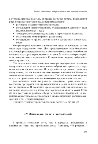 Глава 3. Материалы для родственников и близких пациента
195
в сторону, приподниматься, опираясь на ручки кресла. Уменьшайте
риск повреждения ткани под действием давления:
регулярно изменяйте положение тела;•
используйте приспособления, уменьшающие давление тела•
(валики, подушки и т.д.);
с осторожностью приподнимайте и перемещайте пациента;•
осматривайте кожу не реже 1 раза в день;•
осуществляйте правильное питание и адекватный прием жид-•
кости.
Контролируйте качество и количество пищи и жидкости, в том
числе при недержании мочи. Для предотвращения возникновения
пролежней рекомендуется пища с достаточным количеством белка и
не менее полутора литров жидкости в сутки. Максимально расширяй-
те активность своего подопечного. Если он может ходить, побуждайте
его прогуливаться.
При недержании мочи или кала используйте одноразовые пеленки и
подгузники, а при их отсутствии хлопчатобумажные прокладки, стара-
ясь менять их как можно чаще. Не допускайте непрерывного ношения
подгузников, так как из-за недостатка воздуха и повышенной влажно-
сти они могут вызвать раздражение кожи. По этой же причине не реко-
мендуется применение клеенок и воздухонепроницаемых пеленок.
Как показывает практика ухода за пациентами, применение доро-
гостоящих препаратов для предупреждения и лечения пролежней не
всегда оправдано. В последнее время в аптечной сети появилось до-
статочное количество отечественных средств для защиты кожи. Если
же вам все-таки не удалось избежать появления пролежней, не пы-
тайтесь самостоятельно справиться с ними с помощью марганцовки,
зеленки и т.д. Это неправильно!
Помните, что предупредить пролежни легче, чем лечить их!
3.9. Дети в семье, где есть тяжелобольной
В трудных ситуациях дети, как и взрослые, нуждаются в
понимании того, что происходит дома. Помните, что ребенок –
 