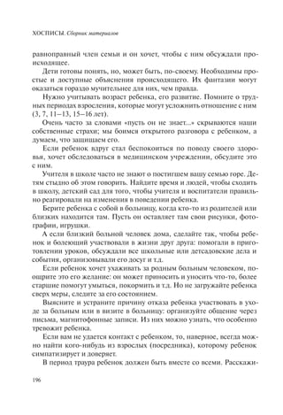 ХОСПИСЫ. Сборник материалов
196
равноправный член семьи и он хочет, чтобы с ним обсуждали про-
исходящее.
Дети готовы понять, но, может быть, по-своему. Необходимы про-
стые и доступные объяснения происходящего. Их фантазии могут
оказаться гораздо мучительнее для них, чем правда.
Нужно учитывать возраст ребенка, его развитие. Помните о труд-
ных периодах взросления, которые могут усложнить отношение с ним
(3, 7, 11–13, 15–16 лет).
Очень часто за словами «пусть он не знает...» скрываются наши
собственные страхи; мы боимся открытого разговора с ребенком, а
думаем, что защищаем его.
Если ребенок вдруг стал беспокоиться по поводу своего здоро-
вья, хочет обследоваться в медицинском учреждении, обсудите это
с ним.
Учителя в школе часто не знают о постигшем вашу семью горе. Де-
тям стыдно об этом говорить. Найдите время и людей, чтобы сходить
в школу, детский сад для того, чтобы учителя и воспитатели правиль-
но реагировали на изменения в поведении ребенка.
Берите ребенка с собой в больницу, когда кто-то из родителей или
близких находится там. Пусть он оставляет там свои рисунки, фото-
графии, игрушки.
А если близкий больной человек дома, сделайте так, чтобы ребе-
нок и болеющий участвовали в жизни друг друга: помогали в приго-
товлении уроков, обсуждали все школьные или детсадовские дела и
события, организовывали его досуг и т.д.
Если ребенок хочет ухаживать за родным больным человеком, по-
ощрите это его желание: он может приносить и уносить что-то, более
старшие помогут умыться, покормить и т.д. Но не загружайте ребенка
сверх меры, следите за его состоянием.
Выясните и устраните причину отказа ребенка участвовать в ухо-
де за больным или в визите в больницу: организуйте общение через
письма, магнитофонные записи. Из них можно узнать, что особенно
тревожит ребенка.
Если вам не удается контакт с ребенком, то, наверное, всегда мож-
но найти кого-нибудь из взрослых (посредника), которому ребенок
симпатизирует и доверяет.
В период траура ребенок должен быть вместе со всеми. Расскажи-
 