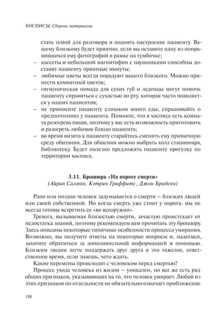 ХОСПИСЫ. Сборник материалов
198
стать темой для разговора и поднять настроение пациенту. Ва-
шему близкому будет приятно, если вы оставите одну из понра-
вившихся ему фотографий в рамке на тумбочке;
– кассеты и небольшой магнитофон с наушниками способны до-
ставит пациенту приятные минуты;
– любимые цветы всегда порадуют вашего близкого. Можно при-
нести комнатный цветок;
– гигиеническая помада для сухих губ и леденцы могут помочь
пациенту справиться с сухостью во рту, которая часто появляет-
ся у наших пациентов;
– не приносите пациенту слишком много еды, спрашивайте о
предпочтениях у пациента. Помните, что в хосписе есть комна-
та разогрева пищи, поэтому у вас есть возможность приготовить
и разогреть любимое блюдо пациента;
– во время визита к пациенту старайтесь сменить ему привычную
среду обитания. Для общения можно выбрать холл стационара,
библиотеку. Будет полезно предложить пациенту прогулку по
территории хосписа.
3.11. Брошюра «На пороге смерти»
(Айрин Салмон, Кэтрин Гриффитс, Джон Бридсон)
Рано или поздно человек задумывается о смерти – близких людей
или своей собственной. Но когда смерть уже стоит у порога, мы не
всегда готовы встретить ее «во всеоружии».
Тревога, вызываемая близостью смерти, зачастую проистекает от
недостатка знаний, поэтому рекомендуем вам прочитать эту брошюру.
Здесь описаны некоторые типичные особенности процесса умирания.
Возможно, вы получите ответы на некоторые вопросы и, надеемся,
захотите обратиться за дополнительной информацией и помощью.
Близким людям легче поддержать друг друга в это тяжелое, ответ-
ственное время, если знаешь, чего ждать.
Какие перемены происходят с человеком перед смертью?
Процесс ухода человека из жизни – уникален, но все же есть ряд
общих признаков, указывающих на то, что человек умирает. Любой из
этих признаков по отдельности не обязательно означает приближение
 