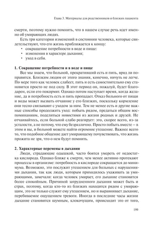 Глава 3. Материалы для родственников и близких пациента
199
смерти, поэтому нужно помнить, что в нашем случае речь идет имен-
но об умирающих людях.
Есть три категории изменений в состоянии человека, которые сви-
детельствуют, что его жизнь приближается к концу:
сокращение потребности в воде и пище:•
изменения в характере дыхания;•
уход в себя.•
1. Сокращение потребности и в воде и пище
Все мы знаем, что больной, прекративший есть и пить, вряд ли по-
правится. Близким людям от этого знания, конечно, ничуть не легче.
По мере того как человек слабеет, пить и есть самостоятельно ему ста-
новится просто не под силу. В этот период он, пожалуй, будет благо-
дарен, если его покормят. Однако потом наступает время, когда жела-
ние, да и потребность есть и пить пропадает. Отказ больного от пищи
и воды может вызвать отчаяние у его близких, поскольку кормление
они тесно связывают с уходом за ним. Тем не менее есть и другие важ-
ные способы продолжить уход: побыть рядом, предаться общим вос-
поминаниям, поделиться новостями из жизни родных и друзей. Не
отчаивайтесь, если больной слабо реагирует: это, скорее всего, из-за
усталости, а не потому, что ему безразлично. Просто побыть вместе – в
этом и вы, и больной можете найти огромное утешение. Важнее всего
то, что подобное общение дает умирающему почувствовать, что жизнь
прожита не зря, что о нем будут помнить.
2. Характерные перемены в дыхании
Люди, страдающие одышкой, часто боятся умереть от недостат-
ка кислорода. Однако ближе к смерти, чем менее активно протекают
процессы в организме: потребность в кислороде сокращается до мини-
мума. Возможно, это послужит утешением для больных с нарушения-
ми дыхания, так как люди, которым приходилось ухаживать за уми-
рающими, замечали: когда человек умирает, его дыхание становится
более спокойным. Причиной затрудненного дыхания может быть и
страх, поэтому, когда кто-то из близких находится рядом с умираю-
щим, это не только служит ему утешением, но и выравнивает дыхание,
перебиваемое ощущением тревоги. Иногда в последние часы жизни
дыхание становится шумным, клокочущим, происходит это от того,
 
