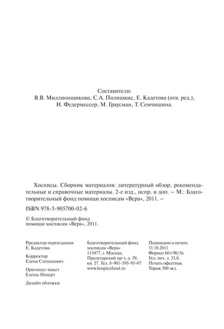 Составители:
В.В. Миллионщикова, С.А. Полишкис, Е. Кадетова (отв. ред.),
Н. Федермессер, М. Граусман, Т. Семчишина.
Хосписы. Сборник материалов: литературный обзор, рекоменда-
тельные и справочные материалы. 2-е изд., испр. и доп. – М.: Благо-
творительный фонд помощи хосписам «Вера», 2011. –
ISBN 978-5-905700-02-6
© Благотворительный фонд
помощи хосписам «Вера», 2011.
Рредактор переиздания
Е. Кадетова
Корректор
Елена Степанович
Оригинал-макет
Елены Ниверт
Дизайн обложки
Благотворительный фонд
хосписам «Вера»
115477, г. Москва,
Пролетарский пр-т, д. 39,
кв. 27. Тел. 8-901-595-95-07
www.hospicefund.ru
Подписано в печать
31.10.2011
Формат 60×90/16.
Усл. печ. л. 33,0.
Печать офсетная.
Тираж 500 экз.
 