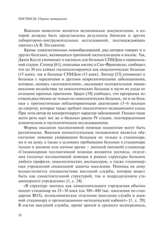 ХОСПИСЫ. Сборник материалов
20
Важным моментом является медицинская документация, в ко-
торой должны быть представлены результаты биопсии и других
лабораторно-инструментальных исследований, подтверждающих
диагноз (А.В. Гнездилов).
Кроме злокачественных новообразований, ряд авторов говорят и о
других болезнях, являющихся причиной госпитализации в хоспис. Так,
Джим Кесли упоминает о хосписах для больных СПИДом в терминаль-
ной стадии. Сачнер [61], описывая хоспис в Сан-Франциско, сообщает,
что на 30 его койках госпитализируются как онкологические больные
(15 коек), так и больные СПИДом (15 коек). Лигнер [52] упоминает о
больных с параличами и другими неврологическими заболеваниями,
которые, являясь «долгожителями», оказывают положительное эмоци-
ональное воздействие на онкологических больных в части их ухода от
сознания мрачных прогнозов. Браун [39] сообщает, что программа хо-
списов рассчитана не только на онкологических больных, но и на боль-
ных с прогностически неблагоприятными диагнозами (3–6 месяцев
до смерти), которые также требуют аналогичного медицинского ухода.
При этом автор не конкретизирует характер заболеваний. Однако чаще
всего речь идет все же о больных раком IV стадии, подтвержденным
клиническим и гистологическим исследованиями.
Формы оказания паллиативной помощи пациентам могут быть
различными. Важным концептуальным положением является обе-
спечение помощи умирающим больным не только в стационаре,
но и на дому, а также в условиях пребывания больных в стационаре
только в дневное или ночное время – дневной (ночной) стационар.
«Стационарами паллиативной помощи являются хосписы, отделе-
ния (палаты) паллиативной помощи в рамках структуры больниц
любого профиля, онкологических диспансеров, а также стационар-
ных учреждений социальной защиты населения. Помощь на дому
осуществляется специалистами выездной службы, которая может
быть как самостоятельной структурой, так и подразделением ста-
ционарного учреждения» [1, с. 24].
«В структуру хосписа как самостоятельного учреждения обычно
входит стационар на 25–30 коек (на 300–400 тыс. населения по стан-
дартам ВОЗ), поликлиническое отделение (выездная служба и днев-
ной стационар) и организационно-методический кабинет» [1, с. 29].
В состав выездной службы, кроме врачей и среднего медперсонала,
 