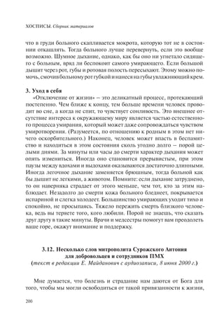 ХОСПИСЫ. Сборник материалов
200
что в груди больного скапливается мокрота, которую тот не в состоя-
нии откашлять. Тогда больного лучше перевернуть, если это вообще
возможно. Шумное дыхание, однако, как бы оно ни угнетало сидяще-
го с больным, вряд ли беспокоит самого умирающего. Если большой
дышит через рот, губы и ротовая полость пересыхают. Этому можно по-
мочь,смочивбольномуротгубкойинанесянагубыувлажняющийкрем.
3. Уход в себя
«Отключение от жизни» – это деликатный процесс, протекающий
постепенно. Чем ближе к концу, тем больше времени человек прово-
дит во сне, а когда не спит, то чувствует сонливость. Это внешнее от-
сутствие интереса к окружающему миру является частью естественно-
го процесса умирания, который может даже сопровождаться чувством
умиротворения. (Разумеется, по отношению к родным в этом нет ни-
чего оскорбительного.) Наконец, человек может впасть в беспамят-
ство и находиться в этом состояния сколь угодно долго – порой це-
лыми днями. За минуты или часы до смерти характер дыхания может
опять измениться. Иногда оно становится прерывистым, при этом
паузы между вдохами и выдохами оказываются достаточно длинными.
Иногда легочное дыхание заменяется брюшным, тогда больной как
бы дышит не легкими, а животом. Помните: если дыхание затруднено,
то он наверняка страдает от этого меньше, чем тот, кто за этим на-
блюдает. Незадолго до смерти кожа больного бледнеет, покрывается
испариной и слегка холодеет. Большинство умирающих уходит тихо и
спокойно, не просыпаясь. Тяжело пережить смерть близкого челове-
ка, ведь вы теряете того, кого любили. Порой не знаешь, что сказать
друг другу в такие минуты. Врачи и медсестры помогут вам преодолеть
ваше горе, окажут внимание и поддержку.
3.12. Несколько слов митрополита Сурожского Антония
для добровольцев и сотрудников ПМХ
(текст в редакции Е. Майданович с аудиозаписи, 8 июня 2000 г.)
Мне думается, что болезнь и страдание нам даются от Бога для
того, чтобы мы могли освободиться от такой привязанности к жизни,
 