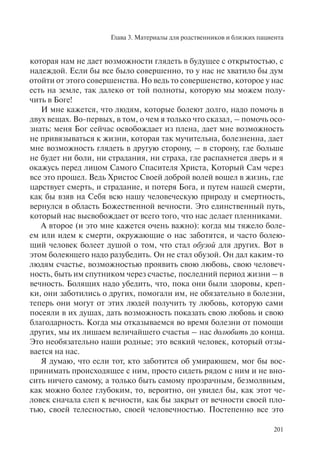 Глава 3. Материалы для родственников и близких пациента
201
которая нам не дает возможности глядеть в будущее с открытостью, с
надеждой. Если бы все было совершенно, то у нас не хватило бы дум
отойти от этого совершенства. Но ведь то совершенство, которое у нас
есть на земле, так далеко от той полноты, которую мы можем полу-
чить в Боге!
И мне кажется, что людям, которые болеют долго, надо помочь в
двух вещах. Во-первых, в том, о чем я только что сказал, – помочь осо-
знать: меня Бог сейчас освобождает из плена, дает мне возможность
не привязываться к жизни, которая так мучительна, болезненна, дает
мне возможность глядеть в другую сторону, – в сторону, где больше
не будет ни боли, ни страдания, ни страха, где распахнется дверь и я
окажусь перед лицом Самого Спасителя Христа, Который Сам через
все это прошел. Ведь Христос Своей доброй волей вошел в жизнь, где
царствует смерть, и страдание, и потеря Бога, и путем нашей смерти,
как бы взяв на Себя всю нашу человеческую природу и смертность,
вернулся в область Божественной вечности. Это единственный путь,
который нас высвобождает от всего того, что нас делает пленниками.
А второе (и это мне кажется очень важно): когда мы тяжело боле-
ем или идем к смерти, окружающие о нас заботятся, и часто болею-
щий человек болеет душой о том, что стал обузой для других. Вот в
этом болеющего надо разубедить. Он не стал обузой. Он дал каким-то
людям счастье, возможностью проявить свою любовь, свою человеч-
ность, быть им спутником через счастье, последний период жизни – в
вечность. Болящих надо убедить, что, пока они были здоровы, креп-
ки, они заботились о других, помогали им, не обязательно в болезни,
теперь они могут от этих людей получить ту любовь, которую сами
посеяли в их душах, дать возможность показать свою любовь и свою
благодарность. Когда мы отказываемся во время болезни от помощи
других, мы их лишаем величайшего счастья – нас долюбить до конца.
Это необязательно наши родные; это всякий человек, который отзы-
вается на нас.
Я думаю, что если тот, кто заботится об умирающем, мог бы вос-
принимать происходящее с ним, просто сидеть рядом с ним и не вно-
сить ничего самому, а только быть самому прозрачным, безмолвным,
как можно более глубоким, то, вероятно, он увидел бы, как этот че-
ловек сначала слеп к вечности, как бы закрыт от вечности своей пло-
тью, своей телесностью, своей человечностью. Постепенно все это
 