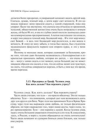 ХОСПИСЫ. Сборник материалов
202
делается более прозрачно, и умирающий начинает видеть другой мир.
Сначала, думаю, темный мир, а затем вдруг свет вечности. Я это од-
нажды пережил: меня просили сидеть с одной старушкой, пока она
умирает. Было так явственно, что сначала она отчалила от временной,
телесной, общественной жизни (она очень была погружена в земную
жизнь; ей было 98 лет, и она из глубин своей постели занималась свои-
ми коммерческими предприятиями). А потом постепенно это отошло,
и вдруг она увидела темный мир, бесовский мир… И в этот мир вошел
свет Божий – и весь этот бесовский мир разлетелся, и она вошла в
вечность. Я этого не могу забыть; я тогда был молод, был студентом
медицинского факультета первого или второго курса, и это у меня
осталось.
Поэтому те молодые люди, которые ухаживают за больными, кро-
ме того, что они дают больному возможность с благодарностью и от-
крытостью принимать любовь, которая им дается, – это очень важ-
но – могут с ними сидеть в тот момент, когда больной уже не может
никаким образом им сказать о том, что он сейчас видит или чувствует,
но знать, что сейчас совершается переход, и быть с ним все это время,
время перехода.
3.13. Фредерика де Грааф. Человек умер.
Как жить дальше? Как пережить утрату?
Человек умер. Как жить дальше? Как пережить утрату?
Часто люди считают, что тело – это просто оболочка. Это не только
оболочка. Тело – это помощник, который дает нам возможность жить
друг для друга и для Бога. Через тело мы принимаем Тело и Кровь Хри-
стову, через тело мы выражаем свою любовь, не только физическим
образом, но через выражение глаз, через наши жесты, через голос, че-
рез прикосновения. Тело – оно наравне с душой. Когда человек умер,
надо с очень большим уважением относиться к его телу. К сожалению,
здесь, в России, в морге с телами обращаются не очень почтительно!
Часто люди начинают из суеверия бояться своих близких, как только
они умерли.
 