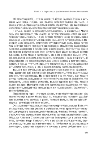 Глава 3. Материалы для родственников и близких пациента
203
Но тело умершего – это не какой-то другой человек, это же и есть
наша Аня, наша Ирина, наш Володя, который только что умер. И
нужно очень бережно относиться к нему, это не труп, это тело нашего
любимого человека, которого мы знали и уважали всю жизнь.
Я думаю, важно не подавлять боль разлуки, не избегать ее. Часто
тем, кто переживает горе смерти и потери близкого, сразу же дают
успокоительные капли. Но это первый момент, когда он очень остро
и глубоко может принять и пережить боль, и это ему необходимо. На-
оборот, если подавить, притупить эту первичную боль, тогда потом
уже не будет такого глубокого переживания. После этого начинаются
хлопоты, связанные с похоронами и поминками. Поэтому так важно
не лишить родственников этой остроты горя сразу же после смерти
близкого, когда можно переживать эту боль особенно сильно. Нуж-
но дать выход эмоциям, возможность поплакать и даже покричать, и
предоставить им выбор посидеть как можно дольше с тем человеком,
который только что умер. Ведь это единственный момент, когда еще
есть время быть рядом с ним и начать процесс переживания горя.
Только в том случае, если есть историческая патология, как напри-
мер, сердечная или психическая неустойчивость, тогда имеет смысл
принять успокаивающее. Но в принципе я за то, чтобы как можно
острее пережить боль, потому что это тоже часть жизни. Только то, что
пережито, можно потом сбросить. Только пережив все горе, можно
выйти из него. Наоборот, если все переживания подавлены, то горе,
скорее всего, найдет себе выход в теле, т.е. человек потом будет болеть
(психосоматика).
Переживание горя – это часть жизни, и мы ответственны за то, как
мы относимся к горю. Опять-таки мы можем стать «жертвой судьбы»
или выбрать путь свободы и расти, пережив горе, выйти из него лич-
ностью, обогащенной этим опытом.
Осмысление страдания, осмысление смерти очень важны. Если нет
осмысления, если нет смысла в страдании, тогда трудно будет мино-
вать депрессию у пациента, родственников, близких. Можно говорить
о том, что есть определенная задача, когда человек лишается близкого.
Владыка Антоний Сурожский советует всматриваться в жизнь чело-
века, который умер, и изучать, что в его жизни было достойно, свет-
ло, велико, увидеть величие человека, и, чтобы мир не оскудел после
его смерти, воплотить именно эти качества в своей собственной жиз-
 