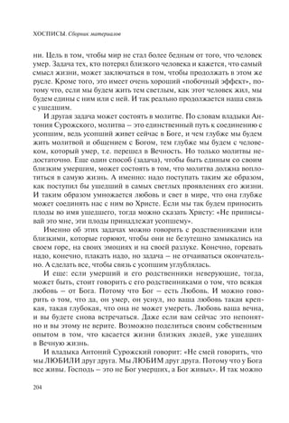 ХОСПИСЫ. Сборник материалов
204
ни. Цель в том, чтобы мир не стал более бедным от того, что человек
умер. Задача тех, кто потерял близкого человека и кажется, что самый
смысл жизни, может заключаться в том, чтобы продолжать в этом же
русле. Кроме того, это имеет очень хороший «побочный эффект», по-
тому что, если мы будем жить тем светлым, как этот человек жил, мы
будем едины с ним или с ней. И так реально продолжается наша связь
с ушедшим.
И другая задача может состоять в молитве. По словам владыки Ан-
тония Сурожского, молитва – это единственный путь к соединению с
усопшим, ведь усопший живет сейчас в Боге, и чем глубже мы будем
жить молитвой и общением с Богом, тем глубже мы будем с челове-
ком, который умер, т.е. перешел в Вечность. Но только молитвы не-
достаточно. Еще один способ (задача), чтобы быть единым со своим
близким умершим, может состоять в том, что молитва должна вопло-
титься в самую жизнь. А именно: надо поступать таким же образом,
как поступил бы ушедший в самых светлых проявлениях его жизни.
И таким образом умножается любовь и свет в мире, что она глубже
может соединять нас с ним во Христе. Если мы так будем приносить
плоды во имя ушедшего, тогда можно сказать Христу: «Не приписы-
вай это мне, эти плоды принадлежат усопшему».
Именно об этих задачах можно говорить с родственниками или
близкими, которые горюют, чтобы они не безутешно замыкались на
своем горе, на своих эмоциях и на своей разлуке. Конечно, горевать
надо, конечно, плакать надо, но задача – не отчаиваться окончатель-
но. А сделать все, чтобы связь с усопшим углублялась.
И еще: если умерший и его родственники неверующие, тогда,
может быть, стоит говорить с его родственниками о том, что всякая
любовь – от Бога. Потому что Бог – есть Любовь. И можно гово-
рить о том, что да, он умер, он уснул, но ваша любовь такая креп-
кая, такая глубокая, что она не может умереть. Любовь ваша вечна,
и вы будете снова встречаться. Даже если вам сейчас это непонят-
но и вы этому не верите. Возможно поделиться своим собственным
опытом в том, что касается жизни близких людей, уже ушедших
в Вечную жизнь.
И владыка Антоний Сурожский говорит: «Не смей говорить, что
мы ЛЮБИЛИ друг друга. Мы ЛЮБИМ друг друга. Потому что у Бога
все живы. Господь – это не Бог умерших, а Бог живых». И так можно
 