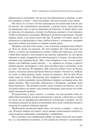 Глава 3. Материалы для родственников и близких пациента
205
обращаться к ушедшим, так же как мы обращаемся к святым, и про-
сто говорить с ними – ведь они живы, они все слышат и все видят.
Но часто, из-за того, что мы замыкаемся на своем горе или на сво-
ей жизни, мы становимся плотяными, а пустая плоть, как известно,
не пропускает свет, и мы не ощущаем их близость. А может быть, нам
не полезно это ощущать, потому что Господь ожидает от нас подвига,
чтобы углубляться в молитвы. Именно в молитве встречаться, внутри
сердца, души, а не ждать чудес вне нас. Я думаю, что наша задача за-
ключается в стремлении к тому, чтобы встреча с человеком, который
уже ушел к Богу, состоялась в глубине нашей души.
Недавно, дня два тому назад, у нас в хосписе умирала одна бабуш-
ка. Я ее не знала, но увидела, что она умирает. Я с ней посидела не-
много, и потом мы позвонили ее дочке, чтобы она приехала, для того
чтобы быть рядом с ней (умереть же одному страшно!). За это время
приехал ее внук, подросток лет восемнадцати, и видно, что ему очень
неловко, ему страшно было. Мы с ним говорили о том, что он может
сейчас дать бабушке самое ценное, – т.е. держать ее за руку, и просто
побыть рядом, поговорить с ней, ведь она была еще в сознании. А он
не смог это сделать. Я говорила: «Ну, если вы сейчас этого не будете
делать, тогда всю жизнь вы будете бояться смерти. Утешьте ее, побудь-
те с ней, и я буду рядом с вами, только не уходите». Он не смог. И его
мама тоже не смогла. Медсестры мне говорили, что они оба сидели
далеко, у поста дежурной, когда бабушка умирала, оставаясь одна, без
своих родных. Они суетливо заботились о бумажках, которые надо
было выписать. Это редкий случай, когда человек так боится, что из-
за страха ничего не может дать своему близкому, даже когда тот стоит
перед одинокой смертью.
В заключение я хочу сказать, я считаю, что мы должны взять на
себя ответственность за наше отношение к жизни, к болезни и к смер-
ти. Если мы не выработали собственное отношение к смерти, мы из-
за страхов никогда не будем в состоянии жить всей глубиной жизни и
никогда не сможем помогать другим.
Необходимо осмыслить факт того, что жизнь и смерть – одно це-
лое. И когда найден их смысл, тогда можно мужественно смотреть в
лицо всякому страданию, связанному с умиранием.
Но у человека есть свободный выбор: он может идти по пути жерт-
вы, т.е. пассивности и ропота, и тем самым он попадет в экзистенци-
 