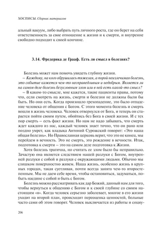 ХОСПИСЫ. Сборник материалов
206
альный вакуум, либо выбрать путь личного роста, где он берет на себя
ответственность за свое отношение к жизни и к смерти, и внутренне
свободно подходит к своей кончине.
3.14. Фредерика де Грааф. Есть ли смысл в болезнях?
Болезнь может нам помочь увидеть глубину жизни.
– Каждому, на кого обрушилась тяжелая, а порой неизлечимая болезнь,
это событие кажется чем-то несправедливым и недобрым. Является ли
на самом деле болезнь безусловным злом или в ней есть какой-то смысл?
– В каком-то смысле, мне кажется, такие пациенты правы, потому
что, если смотреть на жизнь, смерти и болезни не должны были бы
быть. Но они есть. Когда произошло грехопадение, это было отпаде-
ние человека от общения с Богом. С этого момента болезнь и смерть
вошли в жизнь человека. Человек отвернулся от Бога, и теперь он ста-
рается пойти своим путем, обойтись без Бога в своей жизни. И с тех
пор смерть – есть факт жизни. Но нам не надо забывать, что смерть
ждет каждого из нас, каждый человек знает точно, что он рано или
поздно умрет, как владыка Антоний Сурожский говорит: «Это наша
общая болезнь». Но Православная церковь верит, что это не конец, мы
перейдем в вечность. Это не смерть, это рождение в вечности. Итак,
подготовка к смерти – это на самом деле подготовка к Жизни.
Хотя болезнь трагична, но считать ее злом было бы неправильно.
Зачастую она является следствием нашей разлуки с Богом, внутрен-
ней разлуки с собой и разлуки с окружающими людьми. Обычно мы
слишком поверхностно живем. Наша жизнь, особенно жизнь в круп-
ных городах, такая суетливая, почти всегда занята чем-то второсте-
пенным. Мы не даем себе время, чтобы остановиться, задуматься, по-
быть наедине с собой и быть с Богом.
Болезнь можно рассматривать как дар Божий, данный нам для того,
чтобы вернуться к общению с Богом и к своей глубине со своим на-
стоящим «я». Когда человек серьезно заболевает, многое в его жизни
уходит на второй план, происходит переоценка ценностей, больные
часто сами об этом говорят. Человек выключается из работы и социу-
 