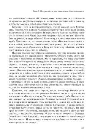 Глава 3. Материалы для родственников и близких пациента
207
ма, но именно эта новая обстановка может позволить ему, если хвата-
ет мужества, углубиться внутрь, и, возможно, впервые найти тишину
в себе, быть самим собой, и встретиться с Богом.
Болезнь – это не несправедливость, это не кара от Бога. Святые
отцы говорят, что в жизни человека действуют три воли: воля Божия,
воля человека и воля лукавого. И очень много в жизни человека зави-
сит от него самого. Часто больной говорит: «Как же это так? Я всегда
был здоровым, и вдруг заболел? Ну почему, я же был хорошим челове-
ком!». Мне кажется, за этими словами стоит: «Бог наказывает меня, а
я ни в чем не виноват». Что меня всегда поражает, это то, что человек
мало, очень мало обращается к Богу, но стоит ему заболеть, как Бог
сразу виновен в том, что он заболел.
В случае болезни часто можно наблюдать, что тело человека просто
не выдержало его образа жизни. Например, человек очень много ест
сладкого и заболевает диабетом. Это не кара Бога, это наше сластолю-
бие, и тело его просто не выдержало. То же самое можно сказать про
стрессы. Человек, конечно, не виноват, что в жизни много стрессов,
это факт жизни. Но как он относится к этому – зависит уже от него
самого. Когда человек все время принимает все стрессы близко к себе,
«впускает их в себя», в молчании, без молитвы, совсем не расслабля-
ется, не находит способов облегчить то, что происходит с ним, тело в
какой-то момент говорит: «Хватит, пожалей меня, не могу больше!» –
и заболевает. И это не кара Божия, а просто закон природы. В этом
состоит наша ответственность перед своим телом, ответственность за
то, как мы живем и обращаемся с ним.
Конечно, для меня есть случаи, когда, например, болеют дети
или очень тяжело страдают раковые больные, тогда из души выры-
вается вопль: «Господи, как же Ты допускаешь все это?». Но часто на
этот вопрос нет прямого ответа. Владыка Антоний Сурожский сам
до конца жизни задавался этим вопросом и нашел для себя как-то
ответ, ссылаясь на Откровение Иоанна Богослова: «В конце времен
мученики будут стоять перед Богом и говорить: «Господи, Ты был
прав во всем». Наверное, единственное, что можно в этом случае
сделать, – это сказать человеку: «Я сам не знаю, почему ты болеешь
(или болеет твой близкий), но я верю, что в этом есть какой-то глу-
бокий смысл». И что важнее – научиться пребывать с человеком и
молча разделить его горе.
 