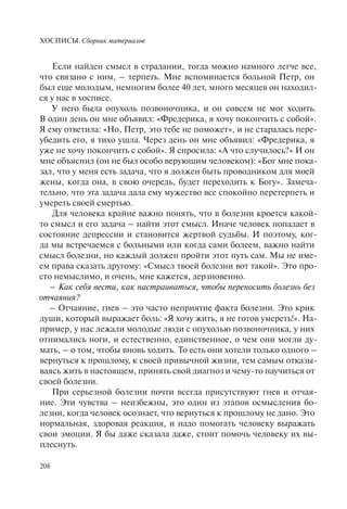 ХОСПИСЫ. Сборник материалов
208
Если найден смысл в страдании, тогда можно намного легче все,
что связано с ним, – терпеть. Мне вспоминается больной Петр, он
был еще молодым, немногим более 40 лет, много месяцев он находил-
ся у нас в хосписе.
У него была опухоль позвоночника, и он совсем не мог ходить.
В один день он мне объявил: «Фредерика, я хочу покончить с собой».
Я ему ответила: «Но, Петр, это тебе не поможет», и не старалась пере-
убедить его, я тихо ушла. Через день он мне объявил: «Фредерика, я
уже не хочу покончить с собой». Я спросила: «А что случилось?» И он
мне объяснил (он не был особо верующим человеком): «Бог мне пока-
зал, что у меня есть задача, что я должен быть проводником для моей
жены, когда она, в свою очередь, будет переходить к Богу». Замеча-
тельно, что эта задача дала ему мужество все спокойно перетерпеть и
умереть своей смертью.
Для человека крайне важно понять, что в болезни кроется какой-
то смысл и его задача – найти этот смысл. Иначе человек попадает в
состояние депрессии и становится жертвой судьбы. И поэтому, ког-
да мы встречаемся с больными или когда сами болеем, важно найти
смысл болезни, но каждый должен пройти этот путь сам. Мы не име-
ем права сказать другому: «Смысл твоей болезни вот такой». Это про-
сто немыслимо, и очень, мне кажется, дерзновенно.
– Как себя вести, как настраиваться, чтобы переносить болезнь без
отчаяния?
– Отчаяние, гнев – это часто неприятие факта болезни. Это крик
души, который выражает боль: «Я хочу жить, я не готов умереть!». На-
пример, у нас лежали молодые люди с опухолью позвоночника, у них
отнимались ноги, и естественно, единственное, о чем они могли ду-
мать, – о том, чтобы вновь ходить. То есть они хотели только одного –
вернуться к прошлому, к своей привычной жизни, тем самым отказы-
ваясь жить в настоящем, принять свой диагноз и чему-то научиться от
своей болезни.
При серьезной болезни почти всегда присутствуют гнев и отчая-
ние. Эти чувства – неизбежны, это один из этапов осмысления бо-
лезни, когда человек осознает, что вернуться к прошлому не дано. Это
нормальная, здоровая реакция, и надо помогать человеку выражать
свои эмоции. Я бы даже сказала даже, стоит помочь человеку их вы-
плеснуть.
 