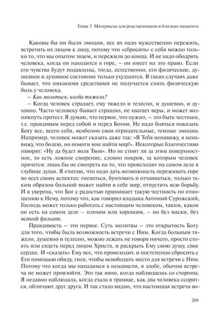 Глава 3. Материалы для родственников и близких пациента
209
Каковы бы ни были эмоции, все их надо мужественно пережить,
встретить их лицом к лицу, потому что «сбросить» с себя можно толь-
ко то, что мы опытом знаем, и пережили до конца. И не надо ободрять
человека, когда он находится в горе, – он имеет на это право. Если
его чувства будут подавлены, тогда, естественно, его физическое, ду-
шевное и духовное состояние только ухудшится. В таких случаях даже
бывает, что никакими средствами не получается снять физическую
боль у человека.
– Как молиться, когда тяжело?
– Когда человек страдает, ему тяжело и телесно, и душевно, и ду-
ховно. Часто человеку бывает страшно, не хватает веры, и может воз-
никнуть протест. Я думаю, что первое, что нужно, – это быть честным,
т.е. правдивым перед собой и перед Богом. Не надо бояться показать
Богу все, всего себя, особенно свои отрицательные, темные эмоции.
Например, человек может сказать даже так: «Я Тебя ненавижу, я нена-
вижу, что болею, но помоги мне найти мир!». Некоторые благочестиво
говорят: «Ну да будет воля Твоя». Но не стоит ли за этим поверхност-
ное, то есть ложное смирение, словно покров, за которым человек
прячется: лишь бы не смотреть на то, что происходит на самом деле в
глубине души. Я считаю, что надо дать возможность переживать горе
во всех своих аспектах: гневаться, бунтовать и отчаиваться, только та-
ким образом больной может найти в себе мир, отпустить всю борьбу.
И я уверена, что Бог с радостью принимает такую честность по отно-
шению к Нему, потому что, как говорил владыка Антоний Сурожский,
Господь может только работать с настоящим человеком, таким, каков
он есть на самом деле – плохим или хорошим, – но без маски, без
всякой фальши.
Правдивость – это первое. Суть молитвы – это открытость Богу
для того, чтобы была возможность встречи с Ним. Когда больным тя-
жело, душевно и телесно, можно лежать не говоря ничего, просто сто-
ять или сидеть перед лицом Христа, и раскрыть Ему свою душу, свое
сердце. И «сказать» Ему все, что происходит, и постепенно сбросить с
Его помощью обиду, гнев, чтобы освободить место для встречи с Ним.
Потому что когда мы находимся в ненависти, в злобе, обычно встре-
ча не может произойти. Это так явно, когда наблюдаешь со стороны.
Я недавно наблюдала, когда ехала в трамвае, как два человека ссорят-
ся, обличают друг друга. И так стало видно, что настоящая встреча во-
 