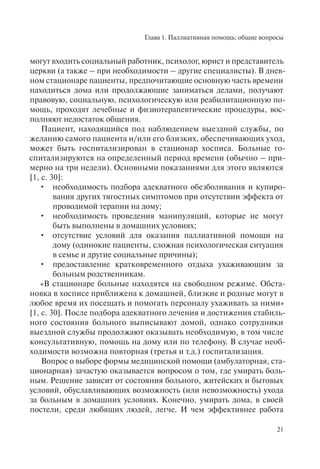 Глава 1. Паллиативная помощь: общие вопросы
21
могут входить социальный работник, психолог, юрист и представитель
церкви (а также – при необходимости – другие специалисты). В днев-
ном стационаре пациенты, предпочитающие основную часть времени
находиться дома или продолжающие заниматься делами, получают
правовую, социальную, психологическую или реабилитационную по-
мощь, проходят лечебные и физиотерапевтические процедуры, вос-
полняют недостаток общения.
Пациент, находящийся под наблюдением выездной службы, по
желанию самого пациента и/или его близких, обеспечивающих уход,
может быть госпитализирован в стационар хосписа. Больные го-
спитализируются на определенный период времени (обычно – при-
мерно на три недели). Основными показаниями для этого являются
[1, c. 30]:
• необходимость подбора адекватного обезболивания и купиро-
вания других тягостных симптомов при отсутствии эффекта от
проводимой терапии на дому;
• необходимость проведения манипуляций, которые не могут
быть выполнены в домашних условиях;
• отсутствие условий для оказания паллиативной помощи на
дому (одинокие пациенты, сложная психологическая ситуация
в семье и другие социальные причины);
• предоставление кратковременного отдыха ухаживающим за
больным родственникам.
«В стационаре больные находятся на свободном режиме. Обста-
новка в хосписе приближена к домашней, близкие и родные могут в
любое время их посещать и помогать персоналу ухаживать за ними»
[1, c. 30]. После подбора адекватного лечения и достижения стабиль-
ного состояния больного выписывают домой, однако сотрудники
выездной службы продолжают оказывать необходимую, в том числе
консультативную, помощь на дому или по телефону. В случае необ-
ходимости возможна повторная (третья и т.д.) госпитализация.
Вопрос о выборе формы медицинской помощи (амбулаторная, ста-
ционарная) зачастую оказывается вопросом о том, где умирать боль-
ным. Решение зависит от состояния больного, житейских и бытовых
условий, обуславливающих возможность (или невозможность) ухода
за больным в домашних условиях. Конечно, умирать дома, в своей
постели, среди любящих людей, легче. И чем эффективнее работа
 