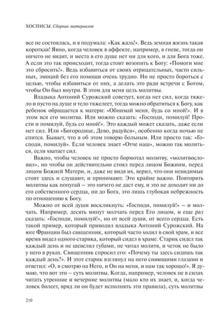 ХОСПИСЫ. Сборник материалов
210
все не состоялась, и я подумала: «Как жаль!». Ведь земная жизнь такая
короткая! Явно, когда человек в аффекте, например, в гневе, тогда он
ничего не видит, и места в его душе нет ни для кого, и для Бога тоже.
А если это так происходит, тогда стоит возопить к Богу: «Помоги мне
это сбросить!». Ведь избавиться от своих отрицательных, часто силь-
ных, эмоций без его помощи очень трудно. Но не просто бороться с
целью, чтобы избавиться от них, а делать это ради встречи с Богом,
чтобы Он был внутри. В этом для меня цель молитвы.
Владыка Антоний Сурожский советует, когда нет сил, когда тяже-
ло и пусто на душе и тело тяжелеет, тогда можно обратиться к Богу, как
ребенок обращается к матери: «Обнимай меня, будь со мной!». И в
этом вся его молитва. Или можно сказать: «Господи, помилуй! Про-
сти и помилуй, будь со мной!». Это каждый может сказать, даже если
нет сил. Или «Богородице, Дево, радуйся», особенно когда ночью не
спится. Бывает, что я об этом говорю больным. Или просто так: «Го-
споди, помилуй». Если человек знает «Отче наш», можно так молить-
ся, если хватает сил.
Важно, чтобы человек не просто бормотал молитву, «молитвосло-
вил», но чтобы он действительно стоял перед лицом Божиим, перед
лицом Божией Матери, и, даже не видя их, верил, что они невидимые
стоят здесь и слушают, и принимают. Это крайне важно. Повторять
молитвы как попугай – это ничего не даст ему, и это не доходит ни до
его собственного сердца, ни до Бога, это лишь глубокая небрежность
по отношению к Богу.
Можно от всей души воскликнуть: «Господи, помилуй!» – и мол-
чать. Например, десять минут молчать перед Его лицом, и еще раз
сказать: «Господи, помилуй!», но от всей души, от всего сердца. Есть
такой пример, который приводил владыка Антоний Сурожский. На
юге Франции был священник, который часто ходил в свой храм, и все
время видел одного старика, который сидел в храме. Старик сидел так
каждый день и не шевелил губами, не читал молитв, и четок не было
у него в руках. Священник спросил его: «Почему ты здесь сидишь так
каждый день?». И этот старик взглянул на него сияющими глазами и
ответил: «О, я смотрю на Него, и Он на меня, и нам так хорошо!». Я ду-
маю, что вот это – суть молитвы. Когда, например, человек не в силах
читать утренние и вечерние молитвы (мало кто их знает, и, когда че-
ловек болеет, вряд ли он будет исполнять эти правила), суть молитвы
 