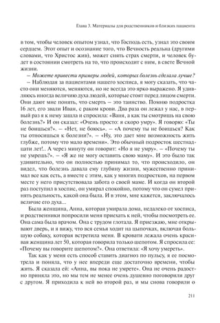 Глава 3. Материалы для родственников и близких пациента
211
в том, чтобы человек опытом узнал, что Господь есть, узнал это своим
сердцем. Этот опыт и осознание того, что Вечность реальна (другими
словами, что Христос жив), может снять страх смерти, и человек бу-
дет в состоянии смотреть на то, что происходит с ним, в свете Вечной
жизни.
– Можете привести примеры людей, которых болезнь сделала лучше?
– Наблюдая за пациентами нашего хосписа, я могу сказать, что ча-
сто они меняются, меняются, но не всегда это ярко выражено. Я удив-
ляюсь иногда величию духа людей, которые стоят перед лицом смерти.
Они дают мне понять, что смерть – это таинство. Помню подростка
16 лет, его звали Иван, с раком крови. Два раза он лежал у нас, в пер-
вый раз я к нему зашла и спросила: «Ваня, а как ты смотришь на свою
болезнь?» И он сказал: «Очень просто: я скоро умру». Я говорю: «Ты
не боишься?». – «Нет, не боюсь». – «А почему ты не боишься? Как
ты относишься к болезни?». – «Ну, это дает мне возможность жить
глубже, потому что мало времени». Это обычный подросток шестнад-
цати лет!.. А через минуту он говорит: «Но я не умру». – «Почему ты
не умрешь?». – «Я же не могу оставить свою маму». И это было так
удивительно, что он полностью принимал то, что происходило, он
видел, что болезнь давала ему глубину жизни, мужественно прини-
мал все как есть, а вместе с этим, как у многих подростков, на первом
месте у него присутствовала забота о своей маме. И когда он второй
раз поступил в хоспис, он умирал спокойно, потому что он сумел при-
нять реальность, какой она была. И в этом, мне кажется, заключалось
величие его духа...
Была женщина, Анна, которая умирала дома, недалеко от хосписа,
и родственники попросили меня приехать к ней, чтобы посмотреть ее.
Она сама была врачом. Она с трудом глотала. Я приезжаю, мне откры-
вают дверь, и я вижу, что вся семья ходит на цыпочках, включая боль-
шую собаку, которая встретила меня. В кровати лежала очень краси-
вая женщина лет 50, которая говорила только шепотом. Я спросила ее:
«Почему вы говорите шепотом?». Она ответила: «Я хочу умереть».
Так как у меня есть способ ставить диагноз по пульсу, я ее посмо-
трела и поняла, что у нее впереди еще достаточно времени, чтобы
жить. Я сказала ей: «Анна, вы пока не умрете». Она не очень радост-
но приняла это, но мы тем не менее очень душевно поговорили друг
с другом. Я приходила к ней во второй раз, и мы снова говорили о
 