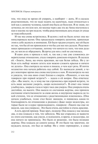 ХОСПИСЫ. Сборник материалов
212
том, что пока не время ей умирать, а наоборот – жить. И я сказала
родственникам, что не надо ходить на цыпочках, надо относиться к
ней как к живому человеку, какой она была до болезни. Я не знаю, по-
лучилось ли это или нет, но месяца через два эта же Анна поступила к
нам в хоспис на три недели, чтобы родственникам дать отдых от ухода
за тяжелобольной.
И так мы снова встретились. В целом с ней не было легко: она ма-
нипулировала всеми. Она продолжала говорить шепотом, привлекая
этим к себе жалость и внимание. Ей было трудно угодить: все ей было
не так, что бы ей ни приносили и что бы для нее ни сделали. Родствен-
ники приходили в отчаяние, потому что ничего из того, что они дела-
ли, не могло ее обрадовать. Встреча для них с ней не состоялась.
В один день я пришла к ней, и, так как у нас уже сложились до-
верительные отношения, стала говорить довольно открыто. Я сказала
ей: «Знаете, Анна, вы очень красивая, вы как белая лебедь. Но у ле-
бедя есть выбор: можно лететь или можно сложить крылья и ничего
не делать». Она смотрела на меня и поняла, о чем идет речь. И почти
незаметно она начала работать над собой. Ее выписали домой, а че-
рез некоторое время она снова поступила к нам. Я посмотрела на нее
и увидела, что она явно стоит близко к смерти. «Помните, о чем мы
говорили при первой встрече?» – задала я ей вопрос. Она ответила:
«Да». «Вы знаете, то, к чему вы так стремились при первой встрече, то
есть ваше желание умереть, скоро исполнится?». В ответ она тонко
улыбнулась, закрыла глаза и через часа два умерла. Она умирала очень
достойно, на высоте. Она вышла из состояния жертвы, она приняла
состояние ответственности за свою жизнь и внутренне выросла до та-
кой степени, что ее отношения с родственниками изменились. (Она
начала улыбаться, голос стал более звонким, и появилась какая-то
благодарность по отношению к родным.) Даже наши медсестры, ко-
торые были не в курсе происходящего, говорили: «Такого мы еще не
видели, как она умирала». Это было очень достойно и очень красиво.
А есть другой пример. Тоже врач, педиатр. Она лежала у нас месяца
два, и она плакала о том, что заболела. Мы все старались ее вывести
из этого состояния, как умели, и психологи, и врачи, и медсестры, но
она ничего не принимала. Это было ее решение, это была позиция
жертвы. Она плакала до самого конца. И это было так трагично, но
осуждать нельзя, это был ее выбор. Но с этим «примером», к сожа-
 