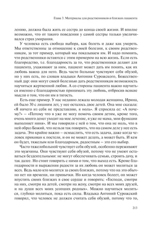 Глава 3. Материалы для родственников и близких пациента
213
лению, должна была жить ее сестра до конца своей жизни. И вполне
возможно, что от такого поведения у самой сестры только увеличи-
вался страх умирания.
У человека есть свобода выбора, как болеть и даже как умереть.
Мы ответственны за отношение к своей болезни, к своим родствен-
никам, за тот пример, который мы показываем им. И надо помнить,
что родственники остаются с этим примером на всю жизнь. Если есть
благородство, т.е. благодарность за то, что родственники делают для
пациента, ухаживают за ним, пациент может дать им понять, как их
любовь важна для него. Ведь часто больные чувствуют себя обузой,
но у них есть, по словам владыки Антония Сурожского, Божествен-
ный дар: они могут своей болезнью дать родственникам возможность
научиться жертвенной любви. А со стороны пациента важно научить-
ся именно с благодарностью принимать эту любовь, отбросив всякие
мысли о том, что он им в тягость.
Есть еще пример. У нас недавно лежала молодая женщина, Ирина,
ей было 30 с лишним лет, у нее осталось двое детей. Она мне сказала:
«Я ничего из себя не представляю, я ноль». Я спросила ее: «А поче-
му?» – «Потому что я уже не могу помочь своим детям, кроме того,
очень много денег уходит на мое лечение, я уже не мама, мои функции
выполняет няня». И мы говорили с ней о том, что она не ноль, что в
ней образ Божий, что нельзя так говорить, что на самом деле у нее есть
задача. Это крайне важно – осмыслить, что есть задача, даже когда че-
ловек прикован к постели, и он не может делать, а может быть. И кем
он будет, тяжелым или благодарным, радостным – это его выбор.
Часто тяжелобольной чувствует себя обузой, особенно переживают
это мужчины. Они чувствуют себя обузой, потому что не умеют оста-
ваться бездеятельными: не могут обеспечивать семью, строить дачу, и
так далее. Но стоит говорить с ними о том, что выход есть. Кроме бла-
годарности и выражения радости за их любовь он может молиться за
всех. Ведь мало кто молится за своих близких, потому что на это обыч-
но нет ни времени, ни привычки. Но когда человек болеет, он может
впустить своих близких в свое сердце и говорить: «Господи, смотри
на них, смотри на детей, смотри на жену, смотри на всех моих друзей,
и на души всех моих усопших родных». Можно научиться молить-
ся, глубоко молиться, пока есть силы. Владыка Антоний Сурожский
говорил, что человек не должен считать себя обузой, потому что то,
 