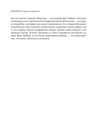 ХОСПИСЫ. Сборник материалов
чего не хватает нашему обществу, – это жертвенная любовь, чему род-
ственники могут научиться благодаря больному. И молитва – это один
из способов, в которых она может проявляться. Со стороны больного
сама болезнь дает пациенту возможность научиться такой любви, что
в этот период жизни несравнимо важнее всякой деятельности в его
прежней жизни. В итоге больной от этого становится сам богаче ду-
шой. Ведь любовь, и тем более жертвенная любовь, – это единствен-
ное, что имеет ценность в вечности.
 