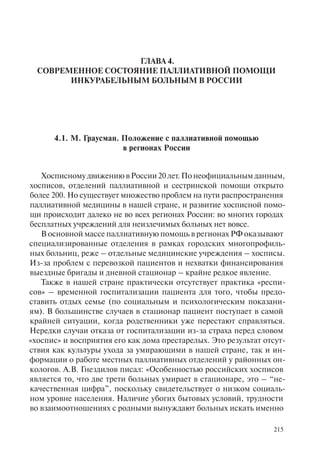 215
ГЛАВА 4.
СОВРЕМЕННОЕ СОСТОЯНИЕ ПАЛЛИАТИВНОЙ ПОМОЩИ
ИНКУРАБЕЛЬНЫМ БОЛЬНЫМ В РОССИИ
4.1. М. Граусман. Положение с паллиативной помощью
в регионах России
ХосписномудвижениювРоссии20лет.Понеофициальнымданным,
хосписов, отделений паллиативной и сестринской помощи открыто
более 200. Но существует множество проблем на пути распространения
паллиативной медицины в нашей стране, и развитие хосписной помо-
щи происходит далеко не во всех регионах России: во многих городах
бесплатных учреждений для неизлечимых больных нет вовсе.
В основной массе паллиативную помощь в регионах РФ оказывают
специализированные отделения в рамках городских многопрофиль-
ных больниц, реже – отдельные медицинские учреждения – хосписы.
Из-за проблем с перевозкой пациентов и нехватки финансирования
выездные бригады и дневной стационар – крайне редкое явление.
Также в нашей стране практически отсутствует практика «респи-
сов» – временной госпитализации пациента для того, чтобы предо-
ставить отдых семье (по социальным и психологическим показани-
ям). В большинстве случаев в стационар пациент поступает в самой
крайней ситуации, когда родственники уже перестают справляться.
Нередки случаи отказа от госпитализации из-за страха перед словом
«хоспис» и восприятия его как дома престарелых. Это результат отсут-
ствия как культуры ухода за умирающими в нашей стране, так и ин-
формации о работе местных паллиативных отделений у районных он-
кологов. А.В. Гнездилов писал: «Особенностью российских хосписов
является то, что две трети больных умирает в стационаре, это – “не-
качественная цифра”, поскольку свидетельствует о низком социаль-
ном уровне населения. Наличие убогих бытовых условий, трудности
во взаимоотношениях с родными вынуждают больных искать именно
 