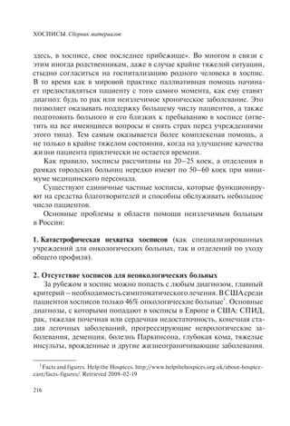 ХОСПИСЫ. Сборник материалов
216
1
Facts and figures. Help the Hospices. http://www.helpthehospices.org.uk/about-hospice-
care/facts-figures/. Retrieved 2009-02-19
здесь, в хосписе, свое последнее прибежище». Во многом в связи с
этим иногда родственникам, даже в случае крайне тяжелой ситуации,
стыдно согласиться на госпитализацию родного человека в хоспис.
В то время как в мировой практике паллиативная помощь начина-
ет предоставляться пациенту с того самого момента, как ему ставят
диагноз: будь то рак или неизлечимое хроническое заболевание. Это
позволяет оказывать поддержку большему числу пациентов, а также
подготовить больного и его близких к пребыванию в хосписе (отве-
тить на все имеющиеся вопросы и снять страх перед учреждениями
этого типа). Тем самым оказывается более комплексная помощь, а
не только в крайне тяжелом состоянии, когда на улучшение качества
жизни пациента практически не остается времени.
Как правило, хосписы рассчитаны на 20–25 коек, а отделения в
рамках городских больниц нередко имеют по 50–60 коек при мини-
муме медицинского персонала.
Существуют единичные частные хосписы, которые функциониру-
ют на средства благотворителей и способны обслуживать небольшое
число пациентов.
Основные проблемы в области помощи неизлечимым больным
в России:
1. Катастрофическая нехватка хосписов (как специализированных
учреждений для онкологических больных, так и отделений по уходу
общего профиля).
2. Отсутствие хосписов для неонкологических больных
За рубежом в хоспис можно попасть с любым диагнозом, главный
критерий–необходимостьсимптоматическоголечения.ВСШАсреди
пациентов хосписов только 46% онкологические больные
1
. Основные
диагнозы, с которыми попадают в хосписы в Европе и США: СПИД,
рак, тяжелая почечная или сердечная недостаточность, конечная ста-
дия легочных заболеваний, прогрессирующие неврологические за-
болевания, деменция, болезнь Паркинсона, глубокая кома, тяжелые
инсульты, врожденные и другие жизнеограничивающие заболевания.
 
