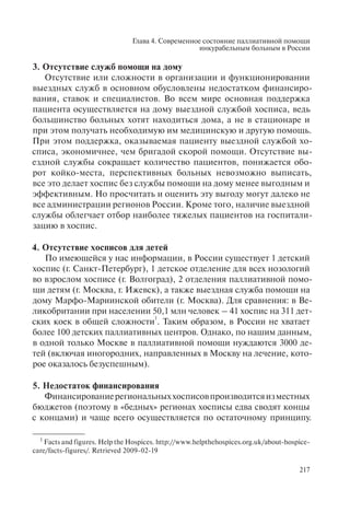 Глава 4. Современное состояние паллиативной помощи
инкурабельным больным в России
217
3. Отсутствие служб помощи на дому
Отсутствие или сложности в организации и функционировании
выездных служб в основном обусловлены недостатком финансиро-
вания, ставок и специалистов. Во всем мире основная поддержка
пациента осуществляется на дому выездной службой хосписа, ведь
большинство больных хотят находиться дома, а не в стационаре и
при этом получать необходимую им медицинскую и другую помощь.
При этом поддержка, оказываемая пациенту выездной службой хо-
списа, экономичнее, чем бригадой скорой помощи. Отсутствие вы-
ездной службы сокращает количество пациентов, понижается обо-
рот койко-места, перспективных больных невозможно выписать,
все это делает хоспис без службы помощи на дому менее выгодным и
эффективным. Но просчитать и оценить эту выгоду могут далеко не
все администрации регионов России. Кроме того, наличие выездной
службы облегчает отбор наиболее тяжелых пациентов на госпитали-
зацию в хоспис.
4. Отсутствие хосписов для детей
По имеющейся у нас информации, в России существует 1 детский
хоспис (г. Санкт-Петербург), 1 детское отделение для всех нозологий
во взрослом хосписе (г. Волгоград), 2 отделения паллиативной помо-
щи детям (г. Москва, г. Ижевск), а также выездная служба помощи на
дому Марфо-Мариинской обители (г. Москва). Для сравнения: в Ве-
ликобритании при населении 50,1 млн человек – 41 хоспис на 311 дет-
ских коек в общей сложности
1
. Таким образом, в России не хватает
более 100 детских паллиативных центров. Однако, по нашим данным,
в одной только Москве в паллиативной помощи нуждаются 3000 де-
тей (включая иногородних, направленных в Москву на лечение, кото-
рое оказалось безуспешным).
5. Недостаток финансирования
Финансированиерегиональныххосписовпроизводитсяизместных
бюджетов (поэтому в «бедных» регионах хосписы едва сводят концы
с концами) и чаще всего осуществляется по остаточному принципу.
1
Facts and figures. Help the Hospices. http://www.helpthehospices.org.uk/about-hospice-
care/facts-figures/. Retrieved 2009-02-19
 