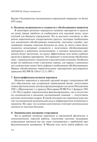 ХОСПИСЫ. Сборник материалов
218
Бюджет большинства паллиативных учреждений покрывает не более
65% нужд.
6. Нехватка медикаментов и сложности с обезболиванием пациентов
В некоторых регионах ощущается нехватка препаратов и средств
по уходу (ввиду проблем со снабжением или высокой цены, недо-
ступной для бюджета учреждения). Из-за жесткого контроля за обо-
ротом наркотических лекарственных средств, (которые необходимы
для адекватного обезболивания пациентов), выездные службы, ока-
зывающие помощь тяжелым больным на дому, не могут снять боль;
пациенты испытывают сложности с получением обезболивающих
препаратов в районных поликлиниках; а хосписы вынуждены при-
менять более доступные, но менее эффективные или менее удобные
средства и формы препаратов. Это приводит к неполному обезболива-
нию, «загруженности» пациентов и выключению сознания. Особенно
остро эта проблема стоит в регионах страны, где наряду с описанны-
ми сложностями может быть дефицит необходимых обезболивающих.
Нормы обезболивания наркотическими препаратами регулируются
приказом МЗ РФ № 330 от 12.11.1997 г.
7. Катастрофическая нехватка персонала
Нехватка персонала и высокий средний возраст сотрудников (60
лет) обусловлены как устаревшей нормативной базой, отсутствием
ставок (региональные хосписы функционируют согласно Положению
1991 г. (Приложение 1 к приказу Минздрава РСФСР от 1 февраля 1991
г. № 19)) и крайне ограниченным финансированием, так и отсутстви-
ем специалистов в оказании паллиативной помощи — отсутствием
системы подготовки кадров. В такой ситуации сил персонала едва хва-
тает на адекватный медицинский уход и добросердечное отношение к
пациенту. Но даже эти условия качественно отличают региональные
хосписы от местных больниц.
8. Эмоциональное выгорание сотрудников
Из-за крайней нехватки персонала и ежедневной физически и
психологически тяжелой работы, отсутствия системы поддержки
сотрудников хосписов мы все чаще сталкиваемся с проблемой про-
фессионального выгорания. В Москве (где легче найти работу) это
 