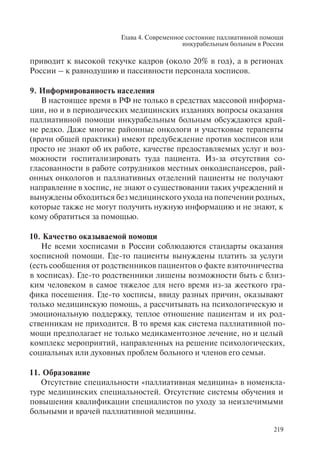Глава 4. Современное состояние паллиативной помощи
инкурабельным больным в России
219
приводит к высокой текучке кадров (около 20% в год), а в регионах
России – к равнодушию и пассивности персонала хосписов.
9. Информированность населения
В настоящее время в РФ не только в средствах массовой информа-
ции, но и в периодических медицинских изданиях вопросы оказания
паллиативной помощи инкурабельным больным обсуждаются край-
не редко. Даже многие районные онкологи и участковые терапевты
(врачи общей практики) имеют предубеждение против хосписов или
просто не знают об их работе, качестве предоставляемых услуг и воз-
можности госпитализировать туда пациента. Из-за отсутствия со-
гласованности в работе сотрудников местных онкодиспансеров, рай-
онных онкологов и паллиативных отделений пациенты не получают
направление в хоспис, не знают о существовании таких учреждений и
вынуждены обходиться без медицинского ухода на попечении родных,
которые также не могут получить нужную информацию и не знают, к
кому обратиться за помощью.
10. Качество оказываемой помощи
Не всеми хосписами в России соблюдаются стандарты оказания
хосписной помощи. Где-то пациенты вынуждены платить за услуги
(есть сообщения от родственников пациентов о факте взяточничества
в хосписах). Где-то родственники лишены возможности быть с близ-
ким человеком в самое тяжелое для него время из-за жесткого гра-
фика посещения. Где-то хосписы, ввиду разных причин, оказывают
только медицинскую помощь, а рассчитывать на психологическую и
эмоциональную поддержку, теплое отношение пациентам и их род-
ственникам не приходится. В то время как система паллиативной по-
мощи предполагает не только медикаментозное лечение, но и целый
комплекс мероприятий, направленных на решение психологических,
социальных или духовных проблем больного и членов его семьи.
11. Образование
Отсутствие специальности «паллиативная медицина» в номенкла-
туре медицинских специальностей. Отсутствие системы обучения и
повышения квалификации специалистов по уходу за неизлечимыми
больными и врачей паллиативной медицины.
 