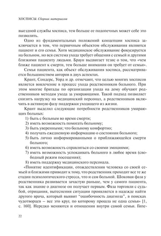 ХОСПИСЫ. Сборник материалов
22
выездной службы хосписа, тем больше ее подопечных может себе это
позволить.
Одно из фундаментальных положений концепции хосписа за-
ключается в том, что первичным объектом обслуживания являются
пациент и его семья. Хотя медицинское обслуживание фокусируется
на больном, но вся система ухода требует общения с семьей и другими
близкими пациенту людьми. Браун выдвигает тезис о том, что «чем
ближе пациент к смерти, тем больше внимания он требует от семьи».
Семья пациента, как объект обслуживания хосписа, рассматрива-
ется большинством авторов в двух аспектах.
Крант, Сондерс, Уорд и др. отмечают, что целью многих хосписов
является вовлечение в процесс ухода родственников больного. При
этом многие бригады по организации ухода на дому обучают род-
ственников методам ухода за умирающими. Такой подход позволяет
снизить нагрузку на медицинский персонал, а родственников вклю-
чить в активную фазу поддержки уходящего из жизни.
Крант выделил следующие потребности родственников умираю-
щих больных:
1) быть с больным во время смерти;
2) иметь возможность помогать больному;
3) быть уверенными; что больному комфортно;
4) получать ежедневную информацию о состоянии больного;
5) быть лично информированными о приближающейся смерти
больного;
6) иметь возможность справляться со своими эмоциями;
7) иметь возможность успокаивать больного в любое время (сво-
бодный режим посещения);
8) иметь поддержку медицинского персонала.
«Понятие идентификации, отождествления человека со своей се-
мьей и близкими приводит к тому, что родственник проходит все те же
стадии психологического стресса, что и сам больной. Шоковая фаза у
родственника развивается зачастую раньше, чем у самого пациента,
так как знание о диагнозе он получает первым. Фаза торговли с судь-
бой, отрицания, вытеснения ситуации проявляется в надежде найти
другого врача, который выявит “ошибочность диагноза”, в поисках
чудотворцев – все это круг, по которому прошла не одна семья» [1,
c. 160]. Нередко меняются и отношения внутри самой семьи. Гипе-
 