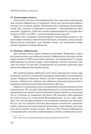 ХОСПИСЫ. Сборник материалов
220
1
URL: https://www.northlondonhospice.org.uk/content/section/3/108/
12. Благотворительность
Отсутствие местных благотворителей или нежелание администра-
ции хосписа обращаться за помощью. Тогда как организация работы
хосписа на должном уровне невозможна без поддержки благотвори-
телей. Так, хосписы за рубежом в основном – некоммерческие орга-
низации, например, в Англии хосписы финансируются государством
только на 20%, и на 80% – из благотворительных средств
1
.
Кроме того, развивая «непопулярную» благотворительность в на-
шей стране (помощь неизлечимым больным, очевидно, менее востре-
бована среди спонсоров, чем помощь детям), мы занимаемся повы-
шением уровня культуры общества.
13. Помощь добровольцев
Для хосписа очень важна помощь волонтеров. Например, в сред-
нестатистическом английском хосписе добровольцы ежегодно посвя-
щают хоспису 47 000 часов своего времени, это равноценно 27 людям,
работающим на полную ставку, таким образом, хоспис экономит каж-
дый год около 19 млн руб. В российских же регионах практика при-
влечения добровольцев крайне редка.
Все перечисленные проблемы могут быть преодолены только при
активном участии и взаимной поддержке работников паллиативных
служб. Открытое общение, обмен опытом специалистов разных хо-
списов и общая цель помогут нам добиться ощутимых результатов в
развитии помощи неизлечимым больным в России.
Одним из уникальных качеств сотрудников хосписов является под-
вижничество: без личной заинтересованности и целеустремленности
неравнодушных людей в разных регионах нашей страны за последние
20 лет в России не появилось бы более 100 хосписов. Мы сравнива-
ем наши успехи со статистикой Великобритании, но не стоит забы-
вать, что там истории развития паллиативной помощи как минимум
80 лет, так что каждый участник российского хосписного движения
может гордиться достигнутыми результатами и идти вперед, ведь нам
еще очень многое нужно сделать. Нам не стоит бояться обращаться
за поддержкой к местной администрации, бизнес-сообществу и част-
 