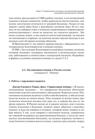 Глава 4. Современное состояние паллиативной помощи
инкурабельным больным в России
221
ным лицам, рассказывать в СМИ о работе хосписа, о его незаменимой
помощи и нуждах пациентов, чтобы журналисты могли показать, чем
хоспис качественно отличается от рядовой больницы. Только от нас
зависит, какой образ будет у российских хосписов через 20 лет: смо-
жем ли мы побороть страх и изменить укоренившееся мировоззрение
соотечественников с «меня не касается» на «касается каждого». Это
очень сложная задача, и она кажется почти невозможной, но именно
по отношению к старикам, по качеству жизни тяжелых больных и ин-
валидов судят об уровне культуры общества.
В Приложении 4.1 вы найдете пример письма с обращением к по-
тенциальному благотворителю о помощи хоспису.
В 2006 г. был основан Благотворительный фонд помощи хосписам,
который оказывает поддержку московским и региональным хоспи-
сам, работающим в соответствии с концепцией хосписов. Подробнее
о формах и условиях оказания помощи см. раздел 5.5.2.
4.2. Паллиативная помощь в России сегодня
(интервью С. Рейтер)
1. Работа с окружением пациента
Доктор Елизавета Глинка, фонд «Справедливая помощь»: «В идеале,
паллиативная медицина – это совершенно бесплатное облегчение
симптомов тяжелого неизлечимого заболевания. Коротко и ясно. Пал-
лиативная медицина включает в себя и обезболивание, и обеспечение
качества жизни до самого конца. Уход человека из жизни может про-
должаться несколько месяцев или даже лет, и хорошо бы как-то это
время скрасить. В России далеко не в каждом хосписе, или в паллиа-
тивном отделении в больнице, пациент может общаться с родствен-
никами. А ведь мы говорим о человеке, который может умереть в лю-
бую минуту. У нас, если говорить о системном подходе, совершенно
нет никакой поддержки для родственников больных, а когда вы зани-
маетесь паллиативными больными, вы должны морально готовить к
уходу близкого человека всю его семью, а иногда даже соседей, подруг,
 