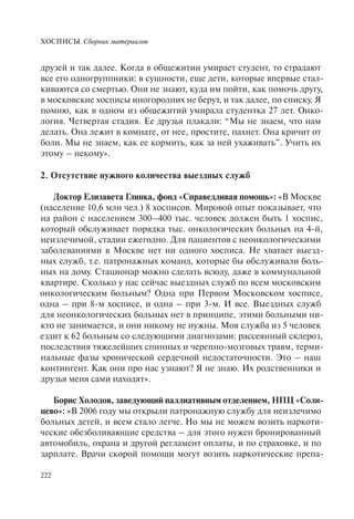 ХОСПИСЫ. Сборник материалов
222
друзей и так далее. Когда в общежитии умирает студент, то страдают
все его одногруппники: в сущности, еще дети, которые впервые стал-
киваются со смертью. Они не знают, куда им пойти, как помочь другу,
в московские хосписы иногородних не берут, и так далее, по списку. Я
помню, как в одном из общежитий умирала студентка 27 лет. Онко-
логия. Четвертая стадия. Ее друзья плакали: “Мы не знаем, что нам
делать. Она лежит в комнате, от нее, простите, пахнет. Она кричит от
боли. Мы не знаем, как ее кормить, как за ней ухаживать”. Учить их
этому – некому».
2. Отсутствие нужного количества выездных служб
Доктор Елизавета Глинка, фонд «Справедливая помощь»: «В Москве
(население 10,6 млн чел.) 8 хосписов. Мировой опыт показывает, что
на район с населением 300–400 тыс. человек должен быть 1 хоспис,
который обслуживает порядка тыс. онкологических больных на 4-й,
неизлечимой, стадии ежегодно. Для пациентов с неонкологическими
заболеваниями в Москве нет ни одного хосписа. Не хватает выезд-
ных служб, т.е. патронажных команд, которые бы обслуживали боль-
ных на дому. Стационар можно сделать всюду, даже в коммунальной
квартире. Сколько у нас сейчас выездных служб по всем московским
онкологическим больным? Одна при Первом Московском хосписе,
одна – при 8-м хосписе, и одна – при 3-м. И все. Выездных служб
для неонкологических больных нет в принципе, этими больными ни-
кто не занимается, и они никому не нужны. Моя служба из 5 человек
ездит к 62 больным со следующими диагнозами: рассеянный склероз,
последствия тяжелейших спинных и черепно-мозговых травм, терми-
нальные фазы хронической сердечной недостаточности. Это – наш
контингент. Как они про нас узнают? Я не знаю. Их родственники и
друзья меня сами находят».
Борис Холодов, заведующий паллиативным отделением, НПЦ «Солн-
цево»: «В 2006 году мы открыли патронажную службу для неизлечимо
больных детей, и всем стало легче. Но мы не можем возить наркоти-
ческие обезболивающие средства – для этого нужен бронированный
автомобиль, охрана и другой регламент оплаты, и по страховке, и по
зарплате. Врачи скорой помощи могут возить наркотические препа-
 