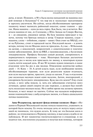 Глава 4. Современное состояние паллиативной помощи
инкурабельным больным в России
223
раты, и возят. Помните, в 90-х была волна нападений на машины ско-
рой помощи и больницы? С тех пор им и «колесные» выплачивают,
и зарплату увеличили. Но сейчас, когда обезболивающие препараты
пациенту может выписать районный онколог, самое главное – дру-
гое. Наша машина – одна на весь город. Как была, так и остается. Вот
уехала машина от нас, из Солнцево, с Юго-Запада на Северо-Восток,
и – до свидания, увидимся завтра. На базу машина приезжает в час
ночи, потому что бригада попала в затор. Спереди машина, сзади –
машина, слева – отбойник, справа – кювет. Они стоят на МКАД, сто-
ят на Рублевке, стоят в городской части. Последний вызов – в девять
вечера, потому что по Москве днем не проедешь. А у нас – 90 больных
на активе, с онкологией, неврологией, с соматическими и генетиче-
скими заболеваниями. Дети на ИВЛ, с муковисцидозом, с буллезным
эпидермолисом. Профиль больных самый разный, синхронность и
периодичность патронажа – тоже. Некоторых больных достаточно
навещать раз в месяц или приезжать по звонку, к некоторым нужно
ездить почти каждый день. И все 90 человек нужно помещать в наше
отделение хотя бы раз в два месяца. Отведенное количество койко-
дней – 14. Коек – 10. А детей класть надо, если необходимо менять
обезболивающую терапию, или если родителям нужно отдохнуть,
или если настало время, простите, ухода из жизни. У нас в отделении
уже несколько месяцев лежит один мальчик, Антон, иногородний, с
синдромом буллезного эпидермолиса. Куда мы его денем?! Ему стало
лучше, у него зубы пошли, и, хоть его заболевание считается неиз-
лечимым, сроки своей смерти он уже пережил, а должен был погиб-
нуть несколько месяцев назад. Но в любое время мы должны принять
больных, и мест может не хватить. Сейчас мы наладили информаци-
онное взаимодействие с амбулаторным звеном, и я боюсь шквального
потока пациентов».
Анна Федермессер, президент фонда помощи хосписам «Вера»: «Не-
давно в Первый Московский хоспис попала пациентка, ухаживать за
которой было некому. Ее очень молодая дочь от испуга перед ситуа-
цией не понимала, что нужно делать. К тому же эта больная жила в
районе, не относящемся к Первому хоспису, и выездная служба ее не
наблюдала. И вот пациентка госпитализируется в стационар, и на-
ходится там, постепенно ухудшаясь и получая всю помощь, которую
 
