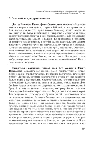 Глава 4. Современное состояние паллиативной помощи
инкурабельным больным в России
225
3. Самолечение и уход родственников
Доктор Елизавета Глинка, фонд «Справедливая помощь»: «Родствен-
ников, которые столкнулись с огромной бедой, всему нужно учить.
Они, пытаясь от чистого сердца помочь больному, делают совершен-
но дикие вещи. Вот они набивают в Интернете: «Лекарство от рака»,
находят народные средства и ими одержимо лечат. Поят больного по
схеме растительным маслом и водкой. Ты приезжаешь к больному,
от которого пахнет водкой, а постель залита растительным маслом.
Керосином больного лечат. Ты вдыхаешь запах керосина и думаешь:
«Сейчас кто-нибудь закурит, и все, на хрен, взорвемся». Онкоболь-
ного в терминальном состоянии лечат безумными дозами трихопола.
Рвота – бесконечная. А целители народные родственникам говорят:
«Рвота – это нормально! Это же рак выходит!». Вы видели когда-
нибудь полупьяного, промасленного терминального больного? На это
смотреть невозможно».
Станислава Леоненкова, главный врач 1-го хосписа в Санкт-
Петербурге: «Самолечение раньше было распространено повсе-
местно, да и сейчас встречается. Зловредная распечатка, лечение по
методу Шевченко, который заключается в отказе от всех лекарств.
Только водка с растительным маслом: больному постоянно дают сто-
ловую ложку подсолнечного масла, и столовую ложку водки. Яко-
бы были чудесные случаи выздоровления, но это, конечно, полный
бред. Я не видела ни одного человека, которому бы это помогло.
Очень долго было популярно лечение Витуритом, препаратом ртути.
Его покупали в Петрозаводске: бутыли смесей, за которыми стоя-
ли огромные очереди. За очень большие деньги покупали высоко-
токсичное вещество, и, по сути, отравляли последние дни жизни
больного. Печень, почки — все выходило из строя. Травами многие
лечатся, экстрасенсами. Люди боятся онкологии гораздо больше,
чем сердечно-сосудистых заболеваний, хотя смертность от этих бо-
лезней на первом месте. Онкология в их сознании ассоциируется с
мучениями, что часто, в общем-то, и происходит: например, одыш-
ка при раке легкого, ужасная смерть – умереть от удушья. Или рас-
падающиеся опухоли – они такие бывают, что просто кошмар. Я все
время говорю, что навидалась всякого и все, что можно, увидела, но
 