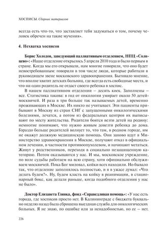 ХОСПИСЫ. Сборник материалов
226
всегда есть что-то, что заставляет тебя задуматься о том, почему че-
ловек обречен на такие мучения».
4. Нехватка хосписов
Борис Холодов, заведующий паллиативным отделением, НПЦ «Солн-
цево»: «Наше отделение открылось 5 апреля 2010 года и было первым в
стране. Когда мы его открывали, нам многие говорили, что оно будет
невостребованным: говорили в том числе люди, которые работали в
руководящем звене московского здравоохранения. Бытовало мнение,
что вполне хватит детских больниц, где всегда есть свободные места, и
что ни один родитель не отдаст своего ребенка в хоспис.
В нашем паллиативном отделении – десять коек. Заполнены –
все. Статистика такова: в год от онкологии умирает около 50 детей-
москвичей. И раза в три больше так называемых детей, временно
проживающих в Москве. Их никто не учитывает. Эти пациенты при-
бывают в Москву из стран СНГ с запущенными онкологическими
болезнями, лечатся, а потом из федеральных центров их выписы-
вают по месту жительства. Родители боятся везти детей на родину:
немногие понимают, что нужно живым довезти ребенка до дома.
Гораздо больше родителей волнует то, что там, в родном городе, им
не окажут должную медицинскую помощь. Они заново идут в Ми-
нистерство здравоохранения в Москве, получают отказ в официаль-
ном лечении, в частности противоопухолевом, и начинают метаться.
Живут у родственников, переходя в социально незащищенную ка-
тегорию. Потом оказываются у нас. И мы, московское учреждение,
по воле судьбы работаем на всю страну, хотя официально обслужи-
ваем москвичей. Пока Бог миловал, койки всех находили. Но бывало
так, что отделение заполнялось полностью, и я в ужасе думал: «Что
делать будем?». Ну, будем класть на койку в реанимации, в стацио-
нарный бокс, как делали раньше, когда подобного отделения у нас
не было».
Доктор Елизавета Глинка, фонд «Справедливая помощь»: «У нас есть
города, где хосписов просто нет. В Калининграде с бюджета букваль-
но неделю назад была сброшена выездная служба для онкологических
больных. Я не знаю, по ошибке или за ненадобностью, но ее – нет.
 