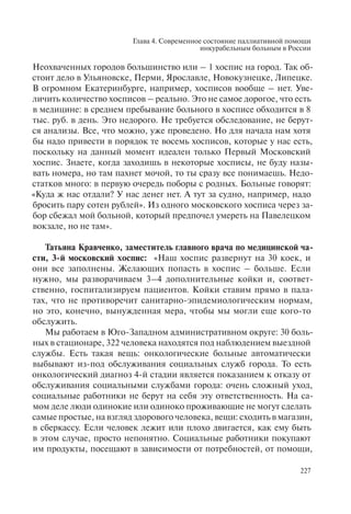 Глава 4. Современное состояние паллиативной помощи
инкурабельным больным в России
227
Неохваченных городов большинство или – 1 хоспис на город. Так об-
стоит дело в Ульяновске, Перми, Ярославле, Новокузнецке, Липецке.
В огромном Екатеринбурге, например, хосписов вообще – нет. Уве-
личить количество хосписов – реально. Это не самое дорогое, что есть
в медицине: в среднем пребывание больного в хосписе обходится в 8
тыс. руб. в день. Это недорого. Не требуется обследование, не берут-
ся анализы. Все, что можно, уже проведено. Но для начала нам хотя
бы надо привести в порядок те восемь хосписов, которые у нас есть,
поскольку на данный момент идеален только Первый Московский
хоспис. Знаете, когда заходишь в некоторые хосписы, не буду назы-
вать номера, но там пахнет мочой, то ты сразу все понимаешь. Недо-
статков много: в первую очередь поборы с родных. Больные говорят:
«Куда ж нас отдали? У нас денег нет. А тут за судно, например, надо
бросить пару сотен рублей». Из одного московского хосписа через за-
бор сбежал мой больной, который предпочел умереть на Павелецком
вокзале, но не там».
Татьяна Кравченко, заместитель главного врача по медицинской ча-
сти, 3-й московский хоспис: «Наш хоспис развернут на 30 коек, и
они все заполнены. Желающих попасть в хоспис – больше. Если
нужно, мы разворачиваем 3–4 дополнительные койки и, соответ-
ственно, госпитализируем пациентов. Койки ставим прямо в пала-
тах, что не противоречит санитарно-эпидемиологическим нормам,
но это, конечно, вынужденная мера, чтобы мы могли еще кого-то
обслужить.
Мы работаем в Юго-Западном административном округе: 30 боль-
ных в стационаре, 322 человека находятся под наблюдением выездной
службы. Есть такая вещь: онкологические больные автоматически
выбывают из-под обслуживания социальных служб города. То есть
онкологический диагноз 4-й стадии является показанием к отказу от
обслуживания социальными службами города: очень сложный уход,
социальные работники не берут на себя эту ответственность. На са-
мом деле люди одинокие или одиноко проживающие не могут сделать
самые простые, на взгляд здорового человека, вещи: сходить в магазин,
в сберкассу. Если человек лежит или плохо двигается, как ему быть
в этом случае, просто непонятно. Социальные работники покупают
им продукты, посещают в зависимости от потребностей, от помощи,
 