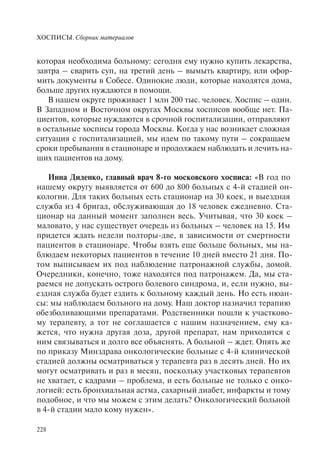 ХОСПИСЫ. Сборник материалов
228
которая необходима больному: сегодня ему нужно купить лекарства,
завтра – сварить суп, на третий день – вымыть квартиру, или офор-
мить документы в Собесе. Одинокие люди, которые находятся дома,
больше других нуждаются в помощи.
В нашем округе проживает 1 млн 200 тыс. человек. Хоспис – один.
В Западном и Восточном округах Москвы хосписов вообще нет. Па-
циентов, которые нуждаются в срочной госпитализации, отправляют
в остальные хосписы города Москвы. Когда у нас возникает сложная
ситуация с госпитализацией, мы идем по такому пути – сокращаем
сроки пребывания в стационаре и продолжаем наблюдать и лечить на-
ших пациентов на дому.
Инна Диденко, главный врач 8-го московского хосписа: «В год по
нашему округу выявляется от 600 до 800 больных с 4-й стадией он-
кологии. Для таких больных есть стационар на 30 коек, и выездная
служба из 4 бригад, обслуживающая до 18 человек ежедневно. Ста-
ционар на данный момент заполнен весь. Учитывая, что 30 коек –
маловато, у нас существует очередь из больных – человек на 15. Им
придется ждать недели полторы-две, в зависимости от смертности
пациентов в стационаре. Чтобы взять еще больше больных, мы на-
блюдаем некоторых пациентов в течение 10 дней вместо 21 дня. По-
том выписываем их под наблюдение патронажной службы, домой.
Очередники, конечно, тоже находятся под патронажем. Да, мы ста-
раемся не допускать острого болевого синдрома, и, если нужно, вы-
ездная служба будет ездить к больному каждый день. Но есть нюан-
сы: мы наблюдаем больного на дому. Наш доктор назначил терапию
обезболивающими препаратами. Родственники пошли к участково-
му терапевту, а тот не соглашается с нашим назначением, ему ка-
жется, что нужна другая доза, другой препарат, нам приходится с
ним связываться и долго все объяснять. А больной – ждет. Опять же
по приказу Минздрава онкологические больные с 4-й клинической
стадией должны осматриваться у терапевта раз в десять дней. Но их
могут осматривать и раз в месяц, поскольку участковых терапевтов
не хватает, с кадрами – проблема, и есть больные не только с онко-
логией: есть бронхиальная астма, сахарный диабет, инфаркты и тому
подобное, и что мы можем с этим делать? Онкологический больной
в 4-й стадии мало кому нужен».
 