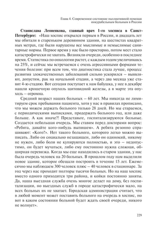 Глава 4. Современное состояние паллиативной помощи
инкурабельным больным в России
229
Станислава Леоненкова, главный врач 1-го хосписа в Санкт-
Петербурге: «Наш хоспис открылся первым в России, и двадцать лет
мы обитали в стареньком деревянном здании, на шестистах квадрат-
ных метрах, где были нарушены все мыслимые и немыслимые сани-
тарные нормы. Первое время у нас было просторно, потом мест стало
катастрофически не хватать. Возникли очереди, особенно в последнее
время. Статистика по онкологии растет, с каждым годом увеличиваясь
на 25%, и сейчас мы встречаемся с очень агрессивными формами те-
чения болезни: при всем том, что диагностика стала лучше, процесс
развития злокачественных заболеваний сильно ускорился – выявля-
ют, допустим, рак на начальной стадии, а через два месяца уже ста-
вят 4-ю стадию. Вот сегодня поступает к нам бабушка, у нее в декабре
нашли крошечную опухоль щитовидной железы, а в марте эта опу-
холь – огромна.
Средний возраст наших больных – 60 лет. Мы никогда не лими-
тируем срок пребывания пациента, хотя у нас в правилах прописано,
что мы можем держать больного только 28 дней. Но мы стараемся,
с периодическими выписками, продержать больного год, или даже
больше. А как иначе?! Представьте, госпитализируются больные.
Создается небольшая очередь. Мы ставим перед докторами вопрос:
«Ребята, давайте кого-нибудь выпишем». А ребята резонно спра-
шивают: «Кого?». Нет такого больного, которого легко можно вы-
писать. Либо он социально незащищен, либо он одинокий, никому
не нужен, либо боли не купируются полностью, и это – недопус-
тимо, он будет мучаться, либо ему постоянно нужна сложная, об-
ширная перевязка. Когда мы еще находились в старом здании, у нас
была очередь человек на 20 больных. В прошлом году нам выделили
новое здание, которое обещали построить в течение 15 лет. Ежеме-
сячно мы наблюдаем 300 человек плюс – 40 человек в стационаре. За
год через нас проходит полторы тысячи больных. Но на наш хоспис
вместо одного приходится три района, и койки постоянно заняты.
Да, наша выездная служба очень многое делает на дому, без госпи-
тализации, но выездных служб в городе катастрофически мало, на
всех больных их не хватает. Городская администрация считает, что
в любой момент может поставить больного на очередь в хоспис, но
вот в каком состоянии больной будет ждать своей очереди, никого
не волнует».
 