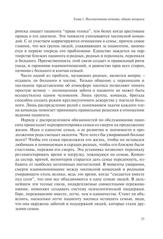 Глава 1. Паллиативная помощь: общие вопросы
23
ропека лишает пациента “права голоса”, тем более когда арестована
правда о его диагнозе. Эти тонкости учитываются хосписной коман-
дой. С ее участием корригируются отношения в семье, причем самое
главное, что вся группа людей, ухаживающих за пациентом, занима-
ется в первую очередь его проблемами. Единство зиждется на пар-
тнерстве близких пациента и родных, родных и персонала, персонала
и больного. Преемственность этой связи создает и правильный ритм
ухода, и гармонию взаимоотношений, и равенство прав всех сторон,
начиная с больного и кончая семьей.
Часто одной из проблем, мучающих родных, является вопрос –
отдавать ли больного в хоспис. Только общение с персоналом и
наглядное представление об атмосфере хосписа позволяют понять
простую истину – полноценная забота о пациенте не может быть
осуществлена одним человеком. Лишь группа, команда, бригада
способна создать режим круглосуточного дежурства у постели боль-
ного. Лишь распределение ролей с пониманием задачи каждого чле-
на команды помогает принимать правильные решения в отношении
ведения пациента.
Наряду с распределением обязанностей по обслуживанию паци-
ента происходит переориентировка семьи со смерти на продолжение
жизни. Идея о единстве семьи, о ее развитии и значимости в про-
должении рода смещает акценты. Чего хотел бы умирающий больше
всего? Чтобы его семья продолжила его жизнь, чтобы он оставался
любимым и поминаемым в сердцах родных, чтобы его близкие были
счастливы, пережив его смерть. Эта установка позволяет персоналу
регламентировать время и нагрузку, ложащуюся на семью. Коман-
да сестер, врачей, волонтеров старается дать семье передохнуть, из-
бавить от наиболее негативных впечатлений. В моменты умирания,
смерти взаимопонимание между хосписной командой и родными
умирающего столь велико, ведь это время, когда “съедается вместе
пуд соли”, что они все объединяются в одну семью людей. В даль-
нейшем эти тесные связи, подкрепляемые совместными пережива-
ниями, помогают создавать систему психологической поддержки.
Горе, переживаемое вместе, легче, чем в одиночестве. Стоит ли объ-
яснять, насколько легче пациенту хосписа оставлять семью, видя,
что она окружена заботой и поддержкой людей, которые стали дру-
зьями семьи.
 
