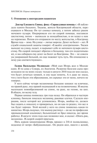 ХОСПИСЫ. Сборник материалов
230
5. Отношение к иногородним пациентам
Доктор Елизавета Глинка, фонд «Справедливая помощь»: «Я наблю-
дала одного больного, Тисаева, жителя Костромской области, пере-
ехавшего в Москву. Он тут снимал комнату, а потом заболел раком
мочевого пузыря. Оперировали его по скорой помощи, поставили
цистостому, потом – выписали за ненадобностью, и он ходил к нам
на перевязки. Потом его отправили по месту жительства, в Кострому.
Время года – зима. На улице – лютые морозы. Денег на билет – нет. В
службе социальной защиты говорят: «Езжайте электричками». Тисаев
выходит на улицу, падает, и вырывает себе из мочевого пузыря цисто-
стому. По скорой попадает обратно в больницу, там его подштопыва-
ют, и мы собираем ему денег на билет до Костромы. Это – не совсем
уж умирающий больной, он еще поживет чуть-чуть. Но отношение к
нему уже соответствующее».
Галина Васильевна Мелинская: «Мой сын Игорь жил в Москве
один. Я-то сама с Севера, из Апатитов. Развитие болезни сына про-
исходило не на моих глазах: только в августе 2010 года он мне сказал,
что будет лечиться химией, и ему надо помочь. А я даже не знала,
что у него были эти образования, он скрывал это от меня, ничего не
говорил.
У него сейчас четыре меланомные большие шишки: на ключице,
на правой руке, под правой подмышкой и на позвоночнике. И восемь
маленьких новообразований на спине, на руке, на голове, на шее.
В общем, по всему телу.
Первая шишка появилась три года назад. Он обратился в частную
клинику, биопсия показала меланому, раковые клетки. Сделали опе-
рацию, после которой все успокоились. Игорь, вообще-то, должен
был ходить к онкологу и проверяться, но он как-то решил, что все и
так будет хорошо. Этой весной у него на спине появилась какая-то
шишечка. Игорь подумал, что мышцу растянул – он же по профессии
промышленный альпинист, больничный не брал никогда, все время
работал. В августе этого года сын позвонил мне, и сказал: «Опять рак,
меланома». Я скорей-скорей приехала.
Пять курсов химиотерапии Игорь прошел в 218-й поликлинике,
недалеко от метро «Бабушкинская». Он рядом жил, вместе с женой,
 