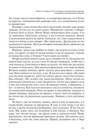 Глава 4. Современное состояние паллиативной помощи
инкурабельным больным в России
231
вот только она его потом бросила, и из квартиры выгнала, он в Тучко-
во переехал, однокомнатную квартиру снял, но к поликлинике остал-
ся прикреплен.
В январе у сына должен был быть последний, шестой, курс химио-
терапии, но ему его не стали делать. Прекратили лечение, в общем.
Сначала боли не было. Потом Игорь почувствовал боль в руке. Ста-
ли принимать таблеточки: кетонал, я его в аптеке покупала. Потом
в поликлинике рецепт на трамал выписали, но с ним сложно было: я
поехала в аптеку, а мне говорят: «Нет такой дозы». Другую дозу по это-
му рецепту не выдают. Дело уже вечером в пятницу было, пришлось до
понедельника ждать.
Впрочем, трамал ему вообще не помог: две недели он очень плохо
спал, его рвало, но врач из поликлиники к нам не приходил. А разве
он поехал бы к нам, в Тучково? У него своих дел хватает.
Игорю уже было совсем плохо, да и с головой что-то. Оставлять его
одного было нельзя, да и не с кем. Я соседку попросила, чтобы она с
ним посидела. Сама пошла к врачу, и сказала, что мой сын две недели
не может от боли спать. Нам выписали феназепам, и он тоже не помог.
Вызвали скорую помощь, врачи сделали укол димедрола с анальги-
ном. Боль снимает на полчаса, и все. Я еще раз еду к врачу: «Не помо-
гает ему ваше лекарство, дайте что-нибудь другое, он не спит от боли».
Она отвечает: «Ну, делайте ему уколы реланиума». После уколов он
капитально отключился, и так отключился, что вот как откроет глаза,
а они как стеклянные они у него. И описался потом, и обкакался, и
все – в постель. Кое-как я его вытащила, постель поменяла, положила
на клеенчатый матрасик. Ночь он провел в полузабытьи, вызвали из
церкви батюшку, причастие он прошел, а после этого его вырвало, и
он потом еще галлюцинации высказывал. Никакое у него состояние
было.
Не было у нас ни сиделки, никого, никто к нам не приезжал, и в
поликлинике помощь не предлагали. Я сама за ним слежу, я же мед-
сестра, в уколах маленечко разбираюсь, могу ухаживать. Я вот что по-
няла. Мы чужие здесь, мы на родину к себе поедем, в Апатиты. Там
горы, там чистый воздух, там друзья сына и одноклассники. Игорь
пропишется, мы ему временную прописку сделаем. Там онколог есть,
и больница, если что, тоже имеется. Правда, далековато она, в Мур-
манске».
 