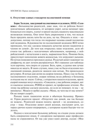ХОСПИСЫ. Сборник материалов
232
6. Отсутствие единых стандартов паллиативной помощи
Борис Холодов, заведующий паллиативным отделением, НПЦ «Солн-
цево»: «Большинство родителей, даже зная, что их ребенок болеет
неизлечимым заболеванием, от которого умрет, когда начинает при-
ближаться его смерть, плачут и просят оказать пациенту максимально
возможную помощь. Они хотят быть уверенными в том, что нельзя
было продлить жизнь хотя бы на день, на час. Отказать в этом – не-
допустимо, потому что тогда это подрывает основы самой паллиатив-
ной медицины. В руководстве по паллиативной медицине ВОЗ четко
прописано, что она «должна повышать качество жизни пациентов и
членов их семей». До того как открылось наше отделение, дело об-
стояло так: ребенок с неизлечимым заболеванием, например, с ней-
робластомой с метастазами в кость, выраженная боль. Помимо боли,
присутствует наполнение живота жидкостью, что затрудняет дыхание.
По ночам появляются признаки удушья. Раздутый живот нажимает на
диафрагму, не дает легким расправляться. Нет страшнее для наблюда-
теля картины, чем смерть от удушья. Боль, крик, а удушье вам лучше
никогда не видеть. В таких случаях, пока у нас не было отделения пал-
лиативной помощи, родители звонили нам ночью. Это происходило
регулярно. Я ночью даю актив на скорую помощь. Пока у нас не было
паллиативного отделения, скорая помощь везла ребенка в больницу,
и отказов мы не знали. Сейчас, с открытием нашего отделения, врачи
скорой помощи могут отказать: «Сожалеем, у вас ребенок умирает, вот
и в выписке написано, РОНЦ не примет, не профильное лечение. По-
этому мы ребенку сделаем укольчик, но если не поможет, то мы – не
виноваты». Можно и грубее сказать: «Мама, ну чего вы от нас хотите?
Он же помрет скоро!».
Раньше таких пациентов везли в обычную больницу. Привоз-
ят. Утром родители просят: «Отпустите нас домой, мы так больше
не можем». Родителей можно понять: врачей – не дозовешься, се-
стер – тоже. Отделение живет своей жизнью, поступают дети, ко-
торых срочно нужно оперировать, с которыми нужно быстро что-то
делать.
Подход к неизлечимо больному ребенку на стадии ухода должен
быть совершенно иным. С синдромом выгорания даже профессио-
налы не справляются. От нас уже ушел один доктор, сказав: «Мне
 
