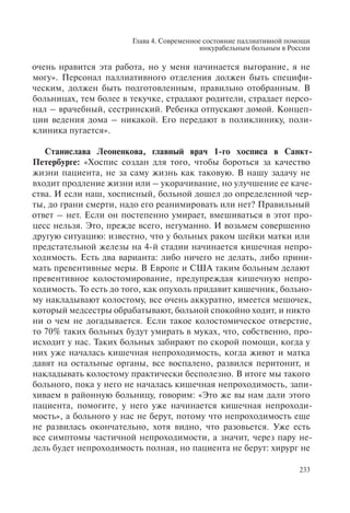 Глава 4. Современное состояние паллиативной помощи
инкурабельным больным в России
233
очень нравится эта работа, но у меня начинается выгорание, я не
могу». Персонал паллиативного отделения должен быть специфи-
ческим, должен быть подготовленным, правильно отобранным. В
больницах, тем более в текучке, страдают родители, страдает персо-
нал – врачебный, сестринский. Ребенка отпускают домой. Концеп-
ции ведения дома – никакой. Его передают в поликлинику, поли-
клиника пугается».
Станислава Леоненкова, главный врач 1-го хосписа в Санкт-
Петербурге: «Хоспис создан для того, чтобы бороться за качество
жизни пациента, не за саму жизнь как таковую. В нашу задачу не
входит продление жизни или – укорачивание, но улучшение ее каче-
ства. И если наш, хосписный, больной дошел до определенной чер-
ты, до грани смерти, надо его реанимировать или нет? Правильный
ответ – нет. Если он постепенно умирает, вмешиваться в этот про-
цесс нельзя. Это, прежде всего, негуманно. И возьмем совершенно
другую ситуацию: известно, что у больных раком шейки матки или
предстательной железы на 4-й стадии начинается кишечная непро-
ходимость. Есть два варианта: либо ничего не делать, либо прини-
мать превентивные меры. В Европе и США таким больным делают
превентивное колостомирование, предупреждая кишечную непро-
ходимость. То есть до того, как опухоль придавит кишечник, больно-
му накладывают колостому, все очень аккуратно, имеется мешочек,
который медсестры обрабатывают, больной спокойно ходит, и никто
ни о чем не догадывается. Если такое колостомическое отверстие,
то 70% таких больных будут умирать в муках, что, собственно, про-
исходит у нас. Таких больных забирают по скорой помощи, когда у
них уже началась кишечная непроходимость, когда живот и матка
давят на остальные органы, все воспалено, развился перитонит, и
накладывать колостому практически бесполезно. В итоге мы такого
больного, пока у него не началась кишечная непроходимость, запи-
хиваем в районную больницу, говорим: «Это же вы нам дали этого
пациента, помогите, у него уже начинается кишечная непроходи-
мость», а больного у нас не берут, потому что непроходимость еще
не развилась окончательно, хотя видно, что разовьется. Уже есть
все симптомы частичной непроходимости, а значит, через пару не-
дель будет непроходимость полная, но пациента не берут: хирург не
 