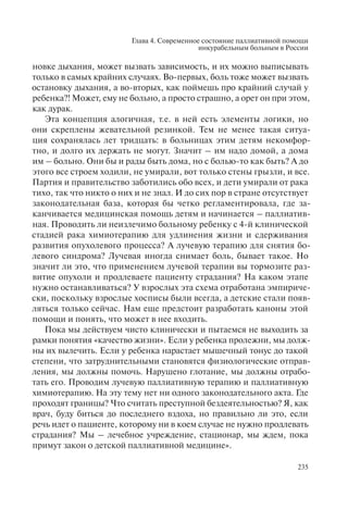 Глава 4. Современное состояние паллиативной помощи
инкурабельным больным в России
235
новке дыхания, может вызвать зависимость, и их можно выписывать
только в самых крайних случаях. Во-первых, боль тоже может вызвать
остановку дыхания, а во-вторых, как поймешь про крайний случай у
ребенка?! Может, ему не больно, а просто страшно, а орет он при этом,
как дурак.
Эта концепция алогичная, т.е. в ней есть элементы логики, но
они скреплены жевательной резинкой. Тем не менее такая ситуа-
ция сохранялась лет тридцать: в больницах этим детям некомфор-
тно, и долго их держать не могут. Значит – им надо домой, а дома
им – больно. Они бы и рады быть дома, но с болью-то как быть? А до
этого все строем ходили, не умирали, вот только стены грызли, и все.
Партия и правительство заботились обо всех, и дети умирали от рака
тихо, так что никто о них и не знал. И до сих пор в стране отсутствует
законодательная база, которая бы четко регламентировала, где за-
канчивается медицинская помощь детям и начинается – паллиатив-
ная. Проводить ли неизлечимо больному ребенку с 4-й клинической
стадией рака химиотерапию для удлинения жизни и сдерживания
развития опухолевого процесса? А лучевую терапию для снятия бо-
левого синдрома? Лучевая иногда снимает боль, бывает такое. Но
значит ли это, что применением лучевой терапии вы тормозите раз-
витие опухоли и продлеваете пациенту страдания? На каком этапе
нужно останавливаться? У взрослых эта схема отработана эмпириче-
ски, поскольку взрослые хосписы были всегда, а детские стали появ-
ляться только сейчас. Нам еще предстоит разработать каноны этой
помощи и понять, что может в нее входить.
Пока мы действуем чисто клинически и пытаемся не выходить за
рамки понятия «качество жизни». Если у ребенка пролежни, мы долж-
ны их вылечить. Если у ребенка нарастает мышечный тонус до такой
степени, что затруднительными становятся физиологические отправ-
ления, мы должны помочь. Нарушено глотание, мы должны отрабо-
тать его. Проводим лучевую паллиативную терапию и паллиативную
химиотерапию. На эту тему нет ни одного законодательного акта. Где
проходят границы? Что считать преступной бездеятельностью? Я, как
врач, буду биться до последнего вздоха, но правильно ли это, если
речь идет о пациенте, которому ни в коем случае не нужно продлевать
страдания? Мы – лечебное учреждение, стационар, мы ждем, пока
примут закон о детской паллиативной медицине».
 