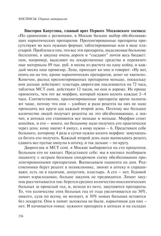 ХОСПИСЫ. Сборник материалов
236
Виктория Капустина, главный врач Первого Московского хосписа:
«По сравнению с регионами, в Москве больше выбор обезболиваю-
щих наркотических препаратов. Пролонгированные препараты при-
сутствуют во всех нужных формах: таблетированные или в виде пла-
стырей. Проблема в том, что все эти препараты, выделяемые больному
бесплатно, в закупке очень дороги и “съедают” почти весь бюджет:
нам, например, выделяют на лекарственные средства и перевязоч-
ные материалы 89 тыс. руб. в месяц из расчета на одну койку, и каж-
дый месяц наш провизор, Лена, приходит ко мне и говорит: «Ну вот,
опять ни на что, кроме наркотических препаратов, денег не хватило».
Конечно, расход пролонгированных препаратов меньше, поскольку
они дольше действуют: пластырь дюрогезик наклеивается на 72 часа,
таблетки МСТ cont. действуют 12 часов, но они и дороже. Их проще
применять, чем тот же морфин, который нужно колоть каждые 2–4
часа. Соответственно, пролонгированные препараты врачи назнача-
ют чаще, потому что они – удобнее и ради рецепта на них не надо
проходить все круги ада каждый второй день. Поэтому все большее
количество людей получает рецепты на это обезболивающее, а зна-
чит, в аптеках его становится все меньше и меньше. Морфин стоит
копейки, и его – много, но больному надо получать его практически
через день: кому хватит 4 ампул, а кому нужно – 6. Представьте себе
больного, которому 4 раза в сутки нужно колоть морфин: замучаешь-
ся бегать его получать. Каждый второй день надо выписывать рецепт,
сдавать все пустые ампулы в аптеку, и так дальше – по кругу.
Дюрогезик и МСТ cont. в Москве выбираются на сто процентов.
Больным его не хватает. Представьте себе: мы в хосписе подбираем
пациенту с острым болевым синдромом схему обезболивания про-
лонгированными препаратами. Выписываем пациента на дом. Род-
ственники берут рецепт в поликлинике, звонят в аптеку и спраши-
вают, есть ли в наличии, допустим, пластырь. А его – нет. Годовой
лимит израсходован, больше закупок не предвидится. Лимит заку-
пок рассчитывается так: берется среднее количество онкологических
больных за прошлый год, и, исходя из него, закупаются препараты.
То, что количество этих больных год от года увеличивается на 30%,
никого, судя по всему, не волнует, и 30% новых больных остаются
без лекарств. Они в лимит заложены не были, наркотиков для них –
нет. И начинается гонка: нужного препарата в аптеках и на складах
 