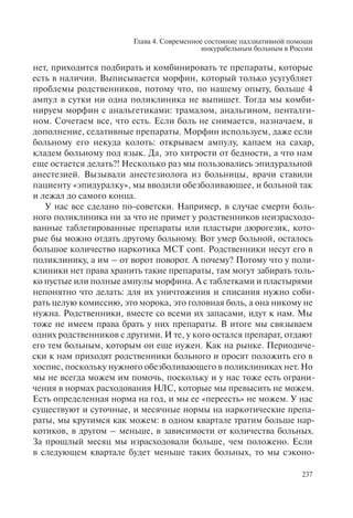 Глава 4. Современное состояние паллиативной помощи
инкурабельным больным в России
237
нет, приходится подбирать и комбинировать те препараты, которые
есть в наличии. Выписывается морфин, который только усугубляет
проблемы родственников, потому что, по нашему опыту, больше 4
ампул в сутки ни одна поликлиника не выпишет. Тогда мы комби-
нируем морфин с анальгетиками: трамалом, анальгином, пенталги-
ном. Сочетаем все, что есть. Если боль не снимается, назначаем, в
дополнение, седативные препараты. Морфин используем, даже если
больному его некуда колоть: открываем ампулу, капаем на сахар,
кладем больному под язык. Да, это хитрости от бедности, а что нам
еще остается делать?! Несколько раз мы пользовались эпидуральной
анестезией. Вызывали анестезиолога из больницы, врачи ставили
пациенту «эпидуралку», мы вводили обезболивающее, и больной так
и лежал до самого конца.
У нас все сделано по-советски. Например, в случае смерти боль-
ного поликлиника ни за что не примет у родственников неизрасходо-
ванные таблетированные препараты или пластыри дюрогезик, кото-
рые бы можно отдать другому больному. Вот умер больной, осталось
большое количество наркотика МСТ cont. Родственники несут его в
поликлинику, а им – от ворот поворот. А почему? Потому что у поли-
клиники нет права хранить такие препараты, там могут забирать толь-
ко пустые или полные ампулы морфина. А с таблетками и пластырями
непонятно что делать: для их уничтожения и списания нужно соби-
рать целую комиссию, это морока, это головная боль, а она никому не
нужна. Родственники, вместе со всеми их запасами, идут к нам. Мы
тоже не имеем права брать у них препараты. В итоге мы связываем
одних родственников с другими. И те, у кого остался препарат, отдают
его тем больным, которым он еще нужен. Как на рынке. Периодиче-
ски к нам приходят родственники больного и просят положить его в
хоспис, поскольку нужного обезболивающего в поликлиниках нет. Но
мы не всегда можем им помочь, поскольку и у нас тоже есть ограни-
чения в нормах расходования НЛС, которые мы превысить не можем.
Есть определенная норма на год, и мы ее «переесть» не можем. У нас
существуют и суточные, и месячные нормы на наркотические препа-
раты, мы крутимся как можем: в одном квартале тратим больше нар-
котиков, в другом – меньше, в зависимости от количества больных.
За прошлый месяц мы израсходовали больше, чем положено. Если
в следующем квартале будет меньше таких больных, то мы сэконо-
 