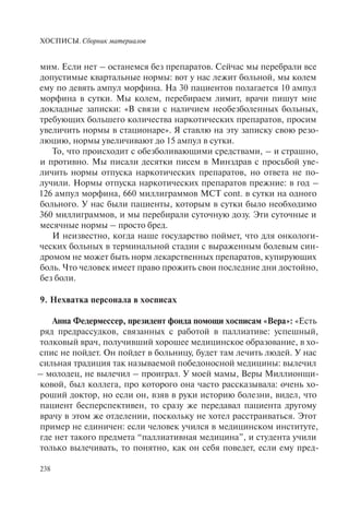 ХОСПИСЫ. Сборник материалов
238
мим. Если нет – останемся без препаратов. Сейчас мы перебрали все
допустимые квартальные нормы: вот у нас лежит больной, мы колем
ему по девять ампул морфина. На 30 пациентов полагается 10 ампул
морфина в сутки. Мы колем, перебираем лимит, врачи пишут мне
докладные записки: «В связи с наличием необезболенных больных,
требующих большего количества наркотических препаратов, просим
увеличить нормы в стационаре». Я ставлю на эту записку свою резо-
люцию, нормы увеличивают до 15 ампул в сутки.
То, что происходит с обезболивающими средствами, – и страшно,
и противно. Мы писали десятки писем в Минздрав с просьбой уве-
личить нормы отпуска наркотических препаратов, но ответа не по-
лучили. Нормы отпуска наркотических препаратов прежние: в год –
126 ампул морфина, 660 миллиграммов МСТ cont. в сутки на одного
больного. У нас были пациенты, которым в сутки было необходимо
360 миллиграммов, и мы перебирали суточную дозу. Эти суточные и
месячные нормы – просто бред.
И неизвестно, когда наше государство поймет, что для онкологи-
ческих больных в терминальной стадии с выраженным болевым син-
дромом не может быть норм лекарственных препаратов, купирующих
боль. Что человек имеет право прожить свои последние дни достойно,
без боли.
9. Нехватка персонала в хосписах
Анна Федермессер, президент фонда помощи хосписам «Вера»: «Есть
ряд предрассудков, связанных с работой в паллиативе: успешный,
толковый врач, получивший хорошее медицинское образование, в хо-
спис не пойдет. Он пойдет в больницу, будет там лечить людей. У нас
сильная традиция так называемой победоносной медицины: вылечил
– молодец, не вылечил – проиграл. У моей мамы, Веры Миллионщи-
ковой, был коллега, про которого она часто рассказывала: очень хо-
роший доктор, но если он, взяв в руки историю болезни, видел, что
пациент бесперспективен, то сразу же передавал пациента другому
врачу в этом же отделении, поскольку не хотел расстраиваться. Этот
пример не единичен: если человек учился в медицинском институте,
где нет такого предмета “паллиативная медицина”, и студента учили
только вылечивать, то понятно, как он себя поведет, если ему пред-
 