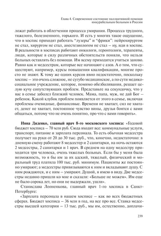 Глава 4. Современное состояние паллиативной помощи
инкурабельным больным в России
239
ложат работать в облегчении процесса умирания. Процесса трудного,
тяжелого, болезненного, горького. И есть у многих такое ощущение,
что в хоспис приходят работать “лузеры” и “фрики”: нейрохирургом
не стал, хирургом не стал, анестезиологом не стал – ну, иди в хоспис.
В реальности в хосписах работают онкологи, геронтологи, терапевты,
люди, которые в силу различных обстоятельств поняли, что нельзя
больных оставлять без помощи. Им всему приходится учиться заново.
Равно как и медсестрам, которые все начинают с азов. А о том, что су-
ществуют, например, курсы повышения квалификации, многие про-
сто не знают. К тому же одних курсов явно недостаточно, поскольку
хоспис – это очень сложное, не сугубо медицинское, а по сути медико-
социальное учреждение, которое, помимо обезболивания, решает це-
лую кучу сопутствующих проблем. Представьте на секундочку, что у
вас в семье заболел близкий человек. Мама, папа, муж, не дай Бог –
ребенок. Какой клубок проблем появляется от этого в семье, включая
проблемы очевидные, финансовые. Времени не хватает, сил не хвата-
ет, денег не хватает, постоянное чувство вины, друзья боятся с вами
общаться, потому что не очень понятно, про что с вами говорить».
Инна Диденко, главный врач 8-го московского хосписа: «Годовой
бюджет хосписа – 70 млн руб. Сюда входит все: коммунальные услуги,
транспорт, питание и зарплата персонала. То есть обычная медсестра
получает на руки от 20 до 30 тыс. руб., что, конечно, недостаточно: в
дневную смену работают 8 медсестер и 2 санитарки, на ночь остаются
2 медсестры, 2 санитарки и 1 врач. В среднем на одну медсестру при-
ходится три человека, очень тяжелых больных. Если бы у меня была
возможность, то я бы им за их адский, тяжелый, физический и мо-
ральный труд платила 100 тыс. руб. минимум. Пациенты же постоян-
но умирают; а медсестры привязываются к ним и вкладывают душу. С
ним рождаются, и с ним – умирают. Душой, я имею в виду. Две медсе-
стры недавно пришли ко мне и сказали: «Больше не можем». Им еще
не было сорока лет, но они не выдержали, ушли».
Станислава Леоненкова, главный врач 1-го хосписа в Санкт-
Петербурге:
«Зарплата персонала в нашем хосписе – как во всех бюджетных
сферах. Бюджет хосписа – 36 млн в год, на все про все. Ставка медсе-
стры высшей категории – 13 тыс. руб., мы им, естественно, доплачи-
 