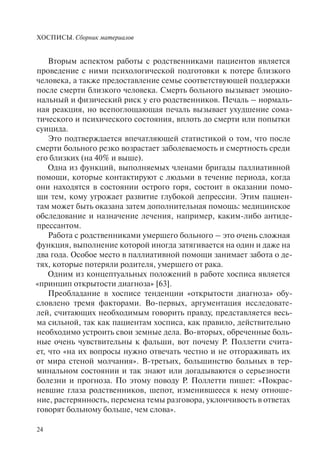 ХОСПИСЫ. Сборник материалов
24
Вторым аспектом работы с родственниками пациентов является
проведение с ними психологической подготовки к потере близкого
человека, а также предоставление семье соответствующей поддержки
после смерти близкого человека. Смерть больного вызывает эмоцио-
нальный и физический риск у его родственников. Печаль – нормаль-
ная реакция, но всепоглощающая печаль вызывает ухудшение сома-
тического и психического состояния, вплоть до смерти или попытки
суицида.
Это подтверждается впечатляющей статистикой о том, что после
смерти больного резко возрастает заболеваемость и смертность среди
его близких (на 40% и выше).
Одна из функций, выполняемых членами бригады паллиативной
помощи, которые контактируют с людьми в течение периода, когда
они находятся в состоянии острого горя, состоит в оказании помо-
щи тем, кому угрожает развитие глубокой депрессии. Этим пациен-
там может быть оказана затем дополнительная помощь: медицинское
обследование и назначение лечения, например, каким-либо антиде-
прессантом.
Работа с родственниками умершего больного – это очень сложная
функция, выполнение которой иногда затягивается на один и даже на
два года. Особое место в паллиативной помощи занимает забота о де-
тях, которые потеряли родителя, умершего от рака.
Одним из концептуальных положений в работе хосписа является
«принцип открытости диагноза» [63].
Преобладание в хосписе тенденции «открытости диагноза» обу-
словлено тремя факторами. Во-первых, аргументация исследовате-
лей, считающих необходимым говорить правду, представляется весь-
ма сильной, так как пациентам хосписа, как правило, действительно
необходимо устроить свои земные дела. Во-вторых, обреченные боль-
ные очень чувствительны к фальши, вот почему Р. Поллетти счита-
ет, что «на их вопросы нужно отвечать честно и не отгораживать их
от мира стеной молчания». В-третьих, большинство больных в тер-
минальном состоянии и так знают или догадываются о серьезности
болезни и прогноза. По этому поводу Р. Поллетти пишет: «Покрас-
невшие глаза родственников, шепот, изменившееся к нему отноше-
ние, растерянность, перемена темы разговора, уклончивость в ответах
говорят больному больше, чем слова».
 