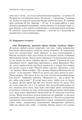 ХОСПИСЫ. Сборник материалов
240
ваем еще 3–4 тыс., но это же дополнительная нагрузка – в хосписе 38
больных на 2 сестринских поста. На постах – 3 медсестры, 3 санитар-
ки. То есть на каждую медсестру больше десяти больных. Я, главный
врач, получаю 40 тыс. Доктора – 20 тыс. А за такую работу, с неиз-
бежным синдромом выгорания, нужно платить по меньшей мере в 2
раза больше, и без всякого совмещения и дополнительной нагрузки.
И, конечно, нужно больше персонала – хотя бы по 2 медсестры на
каждый пост, и по 2 санитарки».
10. Коррупция в хосписах
Анна Федермессер, президент фонда помощи хосписам «Вера»:
«В идеале, любой хоспис существует для того, чтобы совершенно
бесплатно обеспечивать качество жизни больного. К сожалению,
мало кто соответствует этому правилу: из всех существующих в
России хосписов я могу дать голову на отсечение только за Первый
Московский хоспис. Когда начал строиться 5-й московский хоспис,
то мы пошли на место стройки вместе с мамой. Строился он в по-
трясающем месте, территория примыкала к парку Царицыно. Поз-
же, когда строительство уже было закончено, а хоспис был открыт,
мы пошли гулять в парк. Решили зайти в хоспис. Подходим, а нас
– не пускают. Мама говорит: “Да я же врач Первого Московского хо-
списа!”. А ей отвечают: “Ничего не знаем, вас здесь никто не ждет”.
Мама говорит: “Ну ладно. А вот тут у вас система видеонаблюдения,
она зачем?”. Охранник отвечает: “Пациенты-то… они ж бегут! Че-
рез забор перелезают!”. Я силой увела маму, чтобы дело не дошло
до драки. Долгое время мы про этот хоспис ничего не знали. Поз-
же стало известно, что в 5-м хосписе был жесткий прейскурант на
все, включая цену укола. Еще через некоторое время заведующего
отделением помощи на дому Александра Новосельцева приговори-
ли к трем годам тюремного заключения по 30 эпизодам взяточни-
чества. Маму назначили членом комиссии по проверке, и два раза,
под видом члена комиссии, туда проходила и я. Это очень ухоженное
учреждение, безо всякого неприятного запаха, совершенно мертвое:
лежат тихие, загруженные седативными препаратами пациенты.
Либо все время спят, либо – в сопоре. Потом, когда в 5-й хоспис,
 