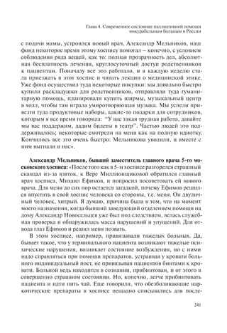 Глава 4. Современное состояние паллиативной помощи
инкурабельным больным в России
241
с подачи мамы, устроился новый врач, Александр Мельников, наш
фонд некоторое время этому хоспису помогал – конечно, с условием
соблюдения ряда вещей, как то: полная прозрачность дел, абсолют-
ная бесплатность лечения, круглосуточный доступ родственников
к пациентам. Поначалу все это работало, и я каждую неделю ста-
ла приезжать в этот хоспис и читать лекции о медицинской этике.
Уже фонд осуществил туда некоторые покупки: мы довольно быстро
купили раскладушки для родственников, отправляли туда гумани-
тарную помощь, планировали купить ширмы, музыкальный центр
в холл, чтобы там играла умиротворяющая музыка. Мы успели при-
везти туда продуктовые наборы, какие-то подарки для сотрудников,
которым я все время говорила: “У вас такая трудная работа, давайте
мы вас поддержим, дадим билеты в театр”. Частью людей это под-
держивалось; некоторые смотрели на меня как на полную идиотку.
Кончилось все это очень быстро: Мельникова уволили, и вместе с
ним выгнали и нас».
Александр Мельников, бывший заместитель главного врача 5-го мо-
сковского хосписа: «После того как в 5-м хосписе разгорелся страшный
скандал из-за взяток, к Вере Миллионщиковой обратился главный
врач хосписа, Михаил Ефимов, и попросил посоветовать ей нового
врача. Для меня до сих пор остается загадкой, почему Ефимов решил-
ся впустить в свой хоспис человека со стороны, т.е. меня. Он двулич-
ный человек, хитрый. Я думаю, причина была в том, что на момент
моего назначения, когда бывший заведующий отделением помощи на
дому Александр Новосельцев уже был под следствием, велась служеб-
ная проверка и обнаружилась масса нарушений и упущений. Для от-
вода глаз Ефимов и решил меня позвать.
В этом хосписе, например, привязывали тяжелых больных. Да,
бывает такое, что у терминального пациента возникают тяжелые пси-
хические нарушения, возникает состояние возбуждения, но с ними
надо справляться при помощи препаратов, устраивая у кровати боль-
ного индивидуальный пост, не привязывая пациентов бинтами к кро-
вати. Больной ведь находится в сознании, прибинтован, и от этого в
совершенно страшном состоянии. Но, конечно, легче прибинтовать
пациента и идти пить чай. Еще говорили, что обезболивающие нар-
котические препараты в хосписе нещадно списывались для после-
 